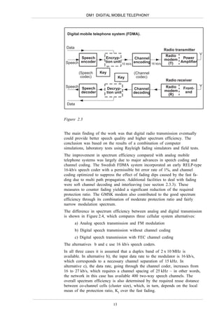 DM1 DIGITAL MOBILE TELEPHONY



 Digital mobile telephone system (FDMA).


 Data
                                                             Radio transmitter
                                                                Radio
        Speech           Encryp-               Channel          modem  Power
 Speech encoder          tion unit             encoding 16 kb/s  (T)  Amplifier
                                       10 kb/s


          (Speech    Key                     (Channel
           codec)                   Key       codec)
                                                              Radio receiver
 Speech Speech                                               Radio     Front-
                           Decryp-           Channel
        decoder            tion unit         decoding        modem      end
                                                              (R)

 Data



Figure 2.3


The main finding of the work was that digital radio transmission eventually
could provide better speech quality and higher spectrum efficiency. The
conclusion was based on the results of a combination of computer
simulations, laboratory tests using Rayleigh fading simulators and field tests.
The improvement in spectrum efficiency compared with analog mobile
telephone systems was largely due to major advances in speech coding and
channel coding. The Swedish FDMA system incorporated an early RELP-type
16-kb/s speech coder with a permissible bit error rate of 1%, and channel
coding optimized to suppress the effect of fading dips caused by the fast fa-
ding due to multi path propagation. Additional facilities to deal with fading
were soft channel decoding and interleaving (see section 2.3.3). These
measures to counter fading yielded a significant reduction of the required
protection ratio. The GMSK modem also contributed to the good spectrum
efficiency through its combination of moderate protection ratio and fairly
narrow modulation spectrum.
The difference in spectrum efficiency between analog and digital transmission
is shown in Figure 2.4, which compares three cellular system alternatives:
        a) Analog speech transmission and FM modulation
        b) Digital speech transmission without channel coding
        c) Digital speech transmission with FEC channel coding
The alternatives b and c use 16 kb/s speech coders.
In all three cases it is assumed that a duplex band of 2 x 10 MHz is
available. In alternative b), the input data rate to the modulator is 16 kb/s,
which corresponds to a necessary channel separation of 15 kHz. In
alternative c), the data rate, going through the channel coder, increases from
16 to 27 kb/s, which requires a channel spacing of 25 kHz – in other words,
the network in this case has available 400 two-way speech channels. The
overall spectrum efficiency is also determined by the required reuse distance
between co-channel cells (cluster size), which, in turn, depends on the local
mean of the protection ratio, KI over the fast fading.


                               13
 