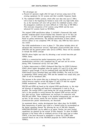 DM1 DIGITAL MOBILE TELEPHONY


 The advantages are:
a. Present G2 operators might offer G3 type of services using most of the
   existing equipment for G2 systems and their available frequency bands.
b. The wideband CDMA systems, which offer user data rates up to 2 Mb/s,
   will at least in the beginning be limited to areas with very high traffic dens-
   ity, as the maximum cell sizes will go down for wideband systems. (Also
   the propagation conditions are more difficult at 2 GHz than at 900 MHz.)
   This motivates integration of G2 systems using EDGE and the more
   advanced G3 systems based on WCDMA.

The original GSM specification (phase 1) included a framework that made
possible moderate-speed circuit-switched data channels (up to 9.6 kb/s net
user data + 2.4 kb/s network signalling) and short-message service (SMS)
based on packet transmission. The detailed specification of these add-on
services (phase 2) was completed 1996. Of these, only SMS has been used to
any extent.
The GSM standardization is now in phase 2+. This phase includes above all
advanced data transmission services: high-speed circuit-switched data service
(HSCSD) and the general packet radio service (GPRS). These will be extended
to include the EDGE concept.
HSCDS allows higher user rates by allocating a user several time-slots per
TDMA frame.
GPRS is a connection-less packet transmission service. The ETSI
standardization activities were completed late 97 and sent out for review
during 1998. Commercial service will start 2000.
A further improvement is EDGE (Enhanced Data Rate for GSM Evolution).
EDGE allows higher throughput when the quality (C/I and C/I) of the radio
channel is good enough. It can be combined both with HSCSD (ECSD:
EDGE-based Circuit Switched Data) and GPRS (EGPRS). The work by ETSI
to standardize EDGE started early 1998 and the standard was issued early year
2000. It will be introduced 2001.
The increase in the system data rate is obtained by switching over to 8PSK
(which however requires several dB higher C/I and C/N than the original
GMSK modulation). See section 7.3.4 about EDGE.
HSCSD and GPRS are based on the original GSM specification, i.e. the origi-
nal structure of signalling and hand-over arrangements is used as far as
possible. The normal GSM is used during the call set-up procedure. During a
call it is also possible to switch between the original GSM services and the
new data services. Some modifications are necessary in connection with
HSCDS and GPRS. These changes in the detailed arrangements are not taken
up here. In this section, mainly the new facilities, needed for GPRS
(connection-less packet transmission), are discussed.
As mentioned above, similar developments have taken place for D-AMPS.
Data transmission of packet type could to a limited extent be accomodated on
the digital signalling channel. By allowing the use of 200 kHz channels,
GPRS/HSCSD/EDGE can be added as an option. Similar, but more limited
capabilities are planned for the normal 30 kHz channels. To allow D-AMPS
operators in the future offer to wideband services of the same type as within
UMTS, it has been discussed to standardize a system for 5 MHz radio
channels based on one of the FRAMES proposals for UMTS (Wideband
TDMA).


                             130
 