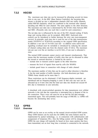 DM1 DIGITAL MOBILE TELEPHONY


7.3.2     HSCSD
              The maximum user data rate can be increased by allocating several (n) times
              slots to one user. At the BSC (Base Station Controller), the incoming data
              stream is divided up into n independent channels (full rate traffic channels,
              called HSCSD channels), which are combined in the terminal after channel
              decoding and ARQ for each channel. The same applies to the other direction.
              The maximum user data rate is determined by the 64 kb/s links between BSC
              and MSC. (Presently only one such link is used for each connection.)
              The net data rate is influenced by the rate of the FEC channel coding. If fairly
              large and varying delays can be accepted, ARQ (BEC: backward error
              control) can be introduced to further decrease the error rate (non-transparent
              service). In principle, each time slot is used for one of the data transmissions
              modes (TCH/F9.6 or TCH/F4.8) according to the original GSM specification.
              In addition a raw rate of 14.4 kb/s (net rate - in addition some end-to-end
              signalling overhead must be included) is introduced by reducing the amount
              of channel coding (data rate from the channel coder 22 kb/s). The maximum
              rate per user over the air interface is nx14.4 kb/s, if one user is allocated n
              slots.
              The normal GSM terminals cannot receive and transmit simultaniously. That
              means that the maximum number of traffic slots that can be allocated in either
              the inward or outward direction, is limited by the need to:
              - include slots to transmit control signals in the other direction
              - measure the level of signals from near-by cells (for MAHO)
              - include guard times in connection with change of radio channel

              The maximum number of slots that can be used in either direction is therefore
              4, but the total number of traffic timeslots (for both directions) per basic
              TDMA frame should not be more than 5.
              These restrictions can be eliminated, if full frequency-duplex terminals are
              introduced and no frequency-hopping is used. In that case one user can be
              allocated up to 8 time slots (but the total user data rate should not exceed 64
              kb/s due to limitations in core network).


              A drawback with circuit-switched operation for data transmission over cellular
              networks is the risk that the connection is interrupted due to dropout of the ra-
              dio connection. Then a new call must be set up and the full data message
              transmitted again. This will probably limit the usage of HSCSD, i.e. GPRS will
              become the dominating data sevice.



7.3.3     GPRS
7.3.3.1   Overview

              GPRS can be seen as an overlay on the normal circuit-switched GSM system.
              Many GSM features can be used also for GPRS, but some features must be
              implemented by packet technology, i.e. in connection with authentication and
              assignement of temporary ID:s. Also the billing system will be changed. With
              GPRS the user charge will typically be based on how many packets that have
              been transmitted, not on how long time a terminal is connected to the network.



                                           131
 