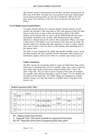DM1 DIGITAL MOBILE TELEPHONY


                              The network control is decentralized with the RLC and MAC performed by the
                              BSC units in the BSS. The hand over is also placed in this layer. Radio blocks
                              can be destroyed during hando ver, but that is handled by ARQ at the LLC
                              layer. Some of the functions of the LCC layer are placed at the BSC (LCC
                              Relay).

7.3.3.2 Media Access Control (MAC)
                              To permit efficient sharing of a common channel resource between several
                              sessions, the principle is that reservation of time slots (groups of four) for radio
                              blocks is only given as long as there are information stored in the buffer
                              memory on the transmit side. As soon as all the buffered data bits have been
                              successfully transferred (incl. possible ARQ retransmissions) the channel
                              allocation is released and can be used by other connections. When a new burst
                              of data arrives to the buffer, a new reservation of time slots must be made. The
                              network might even interrupt long data sequencies, in order to reduce waiting
                              times and to obtain a more fair access to the medium, when operating close to
                              the capacity limit.
                              The MAC is more complicated for uplink data transfer (multiple access). In the
                              downlink direction the base controller has full information about requests for
                              transmission capacity and can store them in a common queu (single access).


                              Uplink transmission
                              The BSC controls the inward data traffic by means of Uplink State Flags (USF),
                              which have 3 information bits. Of the 8 available flags, one is used to mark the
                              slots which make up the inward access channel (Aloha) (USF = Free). The
                              other 7 flags (R1 - R7) are used to reserve 4-group of time slots for terminals.
                              An example of the allocation procedure is given in figure 7.14. To simplify the
                              description of the functionary, the TDMA frames are designated by running
                              numbers. Groups of 4 time slots placed in 4 TDMA frames is the basic trans-
                              mission unit.


  Mobile-originated traffic. MAC
               1 2 3   4 5 6 7 8 9 10 11 12 13 14 15 16 17 18 19 20 21 22 23 24 25 26 27 28 29 30 31 32 33 34 35 36 37 38 39 40 41 42 43 44 45 46 47 48 49 50 51 ......


    Downlink                     ChRes A-B
     TS 0     F           F         F             F           F          F           F           F           F           F           F           F           F
     Uplink PA PA


    Downlink                                                                                              ACK-B                                           ACK-A
     TS 1        R1       R1          R1          R2         R2          R3         R1           R1         R1           R2         R1           R1         R1
     Uplink                                                  A1          A3         B2                                              A3

    Downlink                                                                                              NACK-A
     TS 2        R1       R1          R1          R2         R3          R2         R1           R1         R1           R1          R1          R1          R1
     Uplink                                                  A2          B1         A4

    Downlink
     TS 3        R1                   R1          R1         R1          R1         R1           R1          R1          R1          R1          R1          R1
     Uplink




    PA: Paging packet from terminal
    F: Flagcode "free" (TS0 uplink available for paging from terminals)
    R2, R3: Flagcodes which point to assigned packet slots uplink


                              Figure 7.14

                                                                              136
 