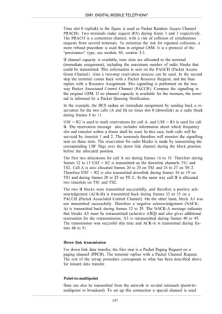 DM1 DIGITAL MOBILE TELEPHONY


Time slot 0 (uplink) in the figure is used as Packet Random Access Channel
PRACH). Two terminals make request (PA) during frame 1 and 3 respectively.
The PRACH is a contention channel, with a risk of collision of simultanious
requests from several terminals. To minimize the risk for repeated collisions, a
more refined procedure is used than in original GSM. It is a protocol of the
“persistance“ type, see module S5, section 3.3.
If channel capacity is available, time slots are allocated to the terminal
(immediate assignment), including the maximum number of radio blocks that
could be transmitted. This information is sent on the PAGCH (Packet Access
Grant Channel). Also a two-step reservation process can be used. In the second
step the terminal comes back with a Packet Resource Request, and the base
replies with a Resource Assignment. This signalling is performed on the two-
way Packet Associated Control Channel (PACCH). Compare the signalling in
the original GSM. If no channel capacity is available for the moment, the termi-
nal is informed by a Packet Queuing Notification.
In the example, the BCS makes an immediate assignment by sending back a re-
servation for the two calls (A and B) on times slot 0 (downlink) as a radio block
during frames 8 to 11.
USF = R2 is used to mark reservations for call A, and USF = R3 is used for call
B. The reservation message also includes information about which frequency
slot and timeslot within a frame shall be used. In this case, both calls will be
serviced by timeslot 1 and 2. The terminals therefore will monitor the signalling
sent on these slots. The reservation for radio blocks is made by transmitting the
corresponding USF flags over the down link channel during the block position
before the allocated position.
The first two allocations for call A are during frames 16 to 19. Therefore during
frames 12 to 15 USF = R2 is transmitted on the downlink channels TS1 and
TS2. Call A is also allocated frames 20 to 23 on TS1 and 24 to 27 on TS 2.
Therefore USF = R2 is also transmitted downlink during frames 16 to 19 on
TS1 and during frames 20 to 23 on TS 2:. In the same way call B is allocated
two timeslots on TS1 and TS2.
The two B blocks were transmitted successfully, and therefore a positive ack-
nowledgement (ACK-B) is transmitted back during frames 32 to 35 on a
PACCH (Packet Associated Control Channel). On the other hand, block A3 was
not transmitted successfully. Therefore a negative acknowledgement (NACK-
A) is transmitted back during frames 32 to 35. The NACK-A message indicates
that blocks A3 must be retransmitted (selective ARQ) and also gives additional
reservation for the retransmission. A3 is retransmitted during frames 40 to 43.
The transmission was succesful this time and ACK-A is transmitted during fra-
mes 48 to 51.


Down link transmission
For down link data transfer, the first step is a Packet Paging Request on a
paging channel (PPCH). The terminal replies with a Packet Channel Request.
The rest of the set-up procedure corresponds to what has been described above
for inward data transfer.


Point-to-multipoint
Data can also be transmitted from the network to several terminals (point-to-
multipoint or broadcast). To set up this connection a special channel is used

                            137
 