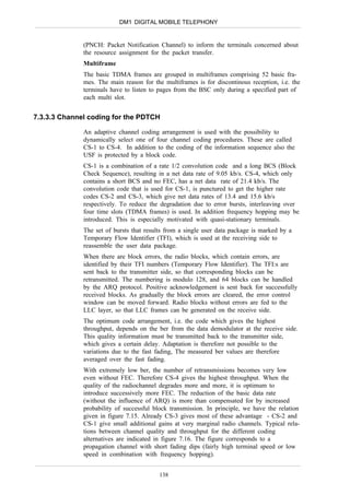 DM1 DIGITAL MOBILE TELEPHONY


              (PNCH: Packet Notification Channel) to inform the terminals concerned about
              the resource assignment for the packet transfer.
              Multiframe
              The basic TDMA frames are grouped in multiframes comprising 52 basic fra-
              mes. The main reason for the multiframes is for discontinous reception, i.e. the
              terminals have to listen to pages from the BSC only during a specified part of
              each multi slot.


7.3.3.3 Channel coding for the PDTCH

              An adaptive channel coding arrangement is used with the possibility to
              dynamically select one of four channel coding procedures. These are called
              CS-1 to CS-4. In addition to the coding of the information sequence also the
              USF is protected by a block code.
              CS-1 is a combination of a rate 1/2 convolution code and a long BCS (Block
              Check Sequence), resulting in a net data rate of 9.05 kb/s. CS-4, which only
              contains a short BCS and no FEC, has a net data rate of 21.4 kb/s. The
              convolution code that is used for CS-1, is punctured to get the higher rate
              codes CS-2 and CS-3, which give net data rates of 13.4 and 15.6 kb/s
              respectively. To reduce the degradation due to error bursts, interleaving over
              four time slots (TDMA frames) is used. In addition frequency hopping may be
              introduced. This is especially motivated with quasi-stationary terminals.
              The set of bursts that results from a single user data package is marked by a
              Temporary Flow Identifier (TFI), which is used at the receiving side to
              reassemble the user data package.
              When there are block errors, the radio blocks, which contain errors, are
              identified by their TFI numbers (Temporary Flow Identifier). The TFI:s are
              sent back to the transmitter side, so that corresponding blocks can be
              retransmitted. The numbering is modulo 128, and 64 blocks can be handled
              by the ARQ protocol. Positive acknowledgement is sent back for successfully
              received blocks. As gradually the block errors are cleared, the error control
              window can be moved forward. Radio blocks without errors are fed to the
              LLC layer, so that LLC frames can be generated on the receive side.
              The optimum code arrangement, i.e. the code which gives the highest
              throughput, depends on the ber from the data demodulator at the receive side.
              This quality information must be transmitted back to the transmitter side,
              which gives a certain delay. Adaptation is therefore not possible to the
              variations due to the fast fading, The measured ber values are therefore
              averaged over the fast fading.
              With extremely low ber, the number of retransmissions becomes very low
              even without FEC. Therefore CS-4 gives the highest throughput. When the
              quality of the radiochannel degrades more and more, it is optimum to
              introduce successively more FEC. The reduction of the basic data rate
              (without the influence of ARQ) is more than compensated for by increased
              probability of successful block transmission. In principle, we have the relation
              given in figure 7.15. Already CS-3 gives most of these advantage - CS-2 and
              CS-1 give small additional gains at very marginal radio channels. Typical rela-
              tions between channel quality and throughput for the different coding
              alternatives are indicated in figure 7.16. The figure corresponds to a
              propagation channel with short fading dips (fairly high terminal speed or low
              speed in combination with frequency hopping).


                                          138
 
