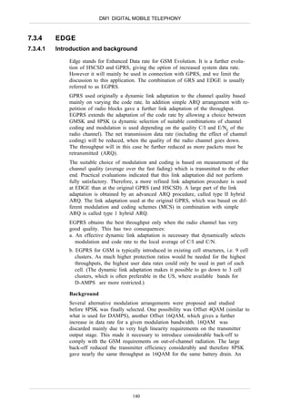 DM1 DIGITAL MOBILE TELEPHONY



7.3.4     EDGE
7.3.4.1   Introduction and background

              Edge stands for Enhanced Data rate for GSM Evolution. It is a further evolu-
              tion of HSCSD and GPRS, giving the option of increased system data rate.
              However it will mainly be used in connection with GPRS, and we limit the
              discussion to this application. The combination of GRS and EDGE is usually
              referred to as EGPRS.
              GPRS used originally a dynamic link adaptation to the channel quality based
              mainly on varying the code rate. In addition simple ARQ arrangement with re-
              petition of radio blocks gave a further link adaptation of the throughput.
              EGPRS extends the adaptation of the code rate by allowing a choice between
              GMSK and 8PSK (a dynamic selection of suitable combinations of channel
              coding and modulation is used depending on the quality C/I and E/N0 of the
              radio channel). The net transmission data rate (including the effect of channel
              coding) will be reduced, when the quality of the radio channel goes down.
              The throughput will in this case be further reduced as more packets must be
              retransmitted (ARQ).
              The suitable choice of modulation and coding is based on measurement of the
              channel quality (average over the fast fading) which is transmitted to the other
              end. Practical evaluations indicated that this link adaptation did not perform
              fully satisfactory. Therefore, a more refined link adaptation procedure is used
              at EDGE than at the original GPRS (and HSCSD). A large part of the link
              adaptation is obtained by an advanced ARQ procedure, called type II hybrid
              ARQ. The link adaptation used at the original GPRS, which was based on dif-
              ferent modulation and coding schemes (MCS) in combination with simple
              ARQ is called type 1 hybrid ARQ.
              EGPRS obtains the best throughput only when the radio channel has very
              good quality. This has two consequences:
              a. An effective dynamic link adaptation is necessary that dynamically selects
                 modulation and code rate to the local average of C/I and C/N.
              b. EGPRS for GSM is typically introduced in existing cell structures, i.e. 9 cell
                 clusters. As much higher protection ratios would be needed for the highest
                 throughputs, the highest user data rates could only be used in part of each
                 cell. (The dynamic link adaptation makes it possible to go down to 3 cell
                 clusters, which is often preferable in the US, where available bands for
                 D-AMPS are more restricted.)

              Background
              Several alternative modulation arrangements were proposed and studied
              before 8PSK was finally selected. One possibility was Offset 4QAM (similar to
              what is used for DAMPS), another Offset 16QAM, which gives a further
              increase in data rate for a given modulation bandwidth. 16QAM was
              discarded mainly due to very high linearity requirements on the transmitter
              output stage. This made it necessary to introduce considerable back-off to
              comply with the GSM requirements on out-of-channel radiation. The large
              back-off reduced the transmitter efficiency considerably and therefore 8PSK
              gave nearly the same throughput as 16QAM for the same battery drain. An




                                          140
 