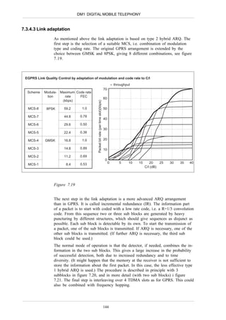 DM1 DIGITAL MOBILE TELEPHONY


7.3.4.3 Link adaptation

                  As mentioned above the link adaptation is based on type 2 hybrid ARQ. The
                  first step is the selection of a suitable MCS, i.e. combination of modulation
                  type and coding rate. The original GPRS arrangement is extended by the
                  choice between GMSK and 8PSK, giving 8 different combinations, see figure
                  7.19.



 EGPRS Link Quality Control by adaptation of modulation and code rate to C/I
                                                                                              ≈ throughput
                                                                                     70
  Scheme    Modula-   Maximum Code rate
             tion       rate    FEC
                                                                                     60
                       (kbps)                Packet bit rate (per time slot)(kbps)

   MCS-8     8PSK       59.2       1.0                                               50

   MCS-7                44.8      0.78
                                                                                     40
   MCS-6                29.6      0.50
                                                                                     30
   MCS-5                22.4      0.38

   MCS-4    GMSK        16.8       1.0                                               20

   MCS-3                14.8      0.89                                               10

   MCS-2                11.2      0.69
                                                                                      0
                                  0.53                                                    0        5     10   15      20    25   30   35   40
   MCS-1                 8.4
                                                                                                                   C/I (dB)




                  Figure 7.19


                  The next step in the link adaptation is a more advanced ARQ arrangement
                  than in GPRS. It is called incremental redundance (IR). The information part
                  of a packet is to start with coded with a low rate code, i.e. a R=1/3 convolution
                  code. From this sequence two or three sub blocks are generated by heavy
                  puncturing by different structures, which should give sequences as disjunct as
                  possible. Each sub block is detectable by its own. To start the transmission of
                  a packet, one of the sub blocks is transmitted. If ARQ is necessary, one of the
                  other sub blocks is transmitted. (If further ARQ is necessary, the third sub
                  block could be used.)
                  The normal mode of operation is that the detector, if needed, combines the in-
                  formation in the two sub blocks. This gives a large increase in the probability
                  of successful detection, both due to increased redundancy and to time
                  diversity. (It might happen that the memory at the receiver is not sufficient to
                  store the information about the first packet. In this case, the less effective type
                  1 hybrid ARQ is used.) The procedure is described in principle with 3
                  subblocks in figure 7.20, and in more detail (with two sub blocks) i figure
                  7.21. The final step is interleaving over 4 TDMA slots as for GPRS. This could
                  also be combined with frequency hopping.




                                                                                     144
 