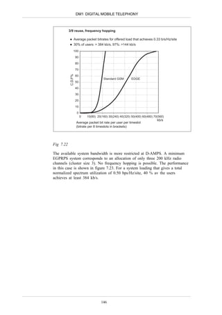 DM1 DIGITAL MOBILE TELEPHONY



           3/9 reuse, frequency hopping

                 Average packet bitrates for offered load that achieves 0.33 b/s/Hz/site
                 30% of users: > 384 kb/s, 97%: >144 kb/s
                 100

                     90

                     80

                     70
            C.D.F%
                     60
                                         Standard GSM        EDGE
                     50

                     40

                     30

                     20

                     10

                      0
                          0   10(80) 20(160) 30(240) 40(320) 50(400) 60(480) 70(560)
                                                                               kb/s
                     Average packet bit rate per user per timeslot
                     (bitrate per 8 timeslots in brackets)




Fig 7.22

The available system bandwidth is more restricted at D-AMPS. A minimum
EGPRPS system corresponds to an allocation of only three 200 kHz radio
channels (cluster size 3). No frequency hopping is possible. The performance
in this case is shown in figure 7.23. For a system loading that gives a total
normalized spectrum utilization of 0.50 bps/Hz/site, 40 % av the users
achieves at least 384 kb/s.




                                       146
 