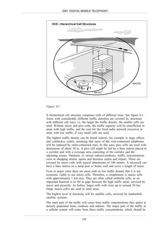 DM1 DIGITAL MOBILE TELEPHONY



     HCS - Hierarchical Cell Structures




                                             PICO




                                                                          MACRO



                                         MICRO




Figure 8.1

A hierarchical cell structure comprises cells of different sizes. See figure 8.1.
Areas with considerably different traffic densities are covered by structures
with different cell sizes, i.e. the larger the traffic density, the smaller cells are
used. Without micro and pico cells, the traffic capacity will be unsufficient in
areas with high traffic, and the cost for the fixed radio network excessive in
areas with low traffic, if very small cells are used.
The highest traffic density can be found indoors, for example in large offices
and conference centra, assuming that most of the wire-connected telephones
will be replaced by radio-connected ones. In this case, pico cells are used with
dimensions of about 30 m. A pico cell might be fed by a base station placed in
a corridor and with a coverage area consisting of the corridor and the
adjoining rooms. Outdoors or mixed indoors-outdoors, traffic concentrations
exist in shopping streets, sports and business centra and airport. These are
covered by micro cells with typical dimensions of 100 meters. A microcell can
have a base station on a lamp post or house wall and cover a length of street.
Even in major cities there are areas with so low traffic density that it is not
economic viable to use micro cells. Therefore, a complement is macro cells
with approximately 1 km size. They are often called umbrella cells, as an
important function is to fill in gaps between the high traffic areas, serviced by
micro and picocells. As before, larger cells with sizes up to around 30 km
(large macro cells) are used in rural areas.
The highest level in hierarchy will be satellite cells, serviced by landmobile
satellite systems.
The main part of the traffic will come from traffic concentrations (hot spots) at
densely populated areas, outdoors and indoors. The major part of the traffic in
a cellular system will come from these traffic concentrations, which should be


                              149
 