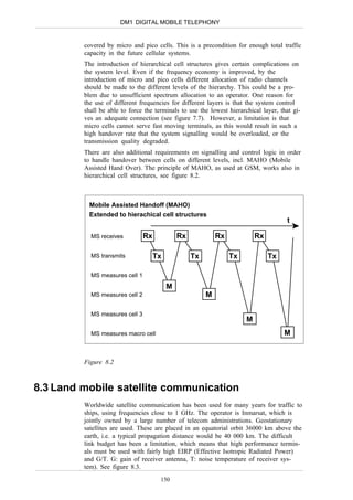 DM1 DIGITAL MOBILE TELEPHONY


         covered by micro and pico cells. This is a precondition for enough total traffic
         capacity in the future cellular systems.
         The introduction of hierarchical cell structures gives certain complications on
         the system level. Even if the frequency economy is improved, by the
         introduction of micro and pico cells different allocation of radio channels
         should be made to the different levels of the hierarchy. This could be a pro-
         blem due to unsufficient spectrum allocation to an operator. One reason for
         the use of different frequencies for different layers is that the system control
         shall be able to force the terminals to use the lowest hierarchical layer, that gi-
         ves an adequate connection (see figure 7.7). However, a limitation is that
         micro cells cannot serve fast moving terminals, as this would result in such a
         high handover rate that the system signalling would be overloaded, or the
         transmission quality degraded.
         There are also additional requirements on signalling and control logic in order
         to handle handover between cells on different levels, incl. MAHO (Mobile
         Assisted Hand Over). The principle of MAHO, as used at GSM, works also in
         hierarchical cell structures, see figure 8.2.



           Mobile Assisted Handoff (MAHO)
           Extended to hierachical cell structures
                                                                                      t

           MS receives          Rx            Rx            Rx             Rx

           MS transmits              Tx            Tx            Tx             Tx

           MS measures cell 1
                                          M
           MS measures cell 2                           M

           MS measures cell 3
                                                                       M
           MS measures macro cell                                                    M


         Figure 8.2



8.3 Land mobile satellite communication
         Worldwide satellite communication has been used for many years for traffic to
         ships, using frequencies close to 1 GHz. The operator is Inmarsat, which is
         jointly owned by a large number of telecom administrations. Geostationary
         satellites are used. These are placed in an equatorial orbit 36000 km above the
         earth, i.e. a typical propagation distance would be 40 000 km. The difficult
         link budget has been a limitation, which means that high performance termin-
         als must be used with fairly high EIRP (Effective Isotropic Radiated Power)
         and G/T. G: gain of receiver antenna, T: noise temperature of receiver sys-
         tem). See figure 8.3.
                                      150
 