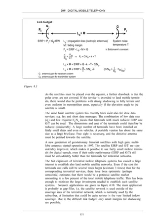 DM1 DIGITAL MOBILE TELEPHONY



         Link budget
                    Gt                                                                  G
             Pt                                                                                 Pr
                                                       Lo+ M

             EIRP = P + Gt dBW         L : propagation loss (isotropic antennas)     System noise
                     t                  o
                                       M : fading margin                             temperature: T
                                       Pr = EIRP - Lo - M + G                 k: Boltzmann's constant

                                       C = Pm ⇒ P = C/N + k + T
                                       No kT     r     o

                                       Lo + M = EIRP + G - k - T - C/No
                                       Lo + M = EIRP + G - C/No - k         (C/No = I . Eb/ )
                                                       T                           db      No
             G: antenna gain for receiver system
             Gt: antenna gain for transmitter system



Figure 8.3

                   As the satellites must be placed over the equator, a further drawback is that the
                   polar areas are not covered. If the service is extended to land mobile termin-
                   als, there would also be problems with strong shadowing in hilly terrain and
                   even outdoors in metropolitan areas, especially if the elevation angle to the
                   satellite is small.
                   The same basic satellite system has recently been used also for slow data
                   services, e.g. fax and short data messages. The combination of low data rate
                   (db) and low required Eb/No means that terminals with much reduced EIRP and
                   G/T can be used. The dimensions and cost of the terminals could therefore be
                   reduced considerably. A large number of terminals have been installed on
                   fairly small ships and even on vehicles. A portable version has about the same
                   size as a large briefcase. Free sight is necessary, and the directive antenna
                   must be pointed towards the satellite.
                   A new generation of geostationary Inmarsat satellites with high gain, multi-
                   lobe antennas started operation in 1997. The satellite EIRP and G/T are con-
                   siderably improved, which makes it possible to use fairly small mobile termin-
                   als for digital speech, even if their radio performance (EIRP and G/T) still
                   must be considerably better than for terminals for terrestrial networks.
                   The fast expansion of terrestrial mobile telephone systems has caused a large
                   interest to establish also land mobile satellite networks. Even if the cost for
                   terminals and calls will be several times larger (estimate 3 times) than for the
                   corresponding terrestrial services, there have been optimistic (perhaps
                   unrealistic) estimates that there would be a potential satellite market
                   amounting to a few percent of the total mobile telephone traffic. This has been
                   enough to motivate the large investments needed to establish such satellite
                   systems. Foreseen applications are given in figure 4.10. The main application
                   is probably as gap filler, i.e. the satellite network is used outside of the
                   coverage area of the terrestrial network, which is normally used by the
                   subscriber. A limitation that could be quite serious is the very limited indoor
                   coverage. Due to the difficult link budget, only small margins for shadowing
                   are possible.



                                                        151
 