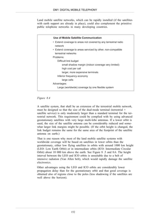 DM1 DIGITAL MOBILE TELEPHONY


Land mobile satellite networks, which can be rapidly installed (if the satellites
with earth support are already in place), could also complement the primitive
public telephone networks in many developing countries.


             Use of Mobile Satellite Communication
             • Extend coverage to areas not covered by any terrestrial radio
               network
             • Extend coverage to areas serviced by other, non-compatible
               terrestrial networks
             Problems:
                 Difficult link budget
                      small shadow margin (indoor coverage very limited)
                      high cost per call
                      larger, more expensive terminals
                 Inferior frequency economy
                      large cells
             Advantages:
                 Large (worldwide) coverage by one flexible system



Figure 8.4

A satellite system, that shall be an extension of the terrestrial mobile network,
must be designed so that the size of the dual-mode terminal (terrestrial +
satellite service) is only moderately larger than a standard terminal for the ter-
restrial network. This requirement could be complied with by using advanced
geostationary satellites with very large multi-lobe antennas. If a lower orbit is
used, the size of the satellite antenna can be considerably reduced and some-
what larger link margins might be possible. (If the orbit height is changed, the
link budget remains the same for the same area of the footprint of the satellite
antenna on earth.)
That is one reason why most of the land mobile satellite systems with
worldwide coverage will be based on satellites in lower orbits than the
geostationary, either low flying satellites in orbits with around 1000 km height
(LEO: Low Earth Orbit) or in intermediate orbits (ICO: Intermediate Circular
Orbit) about 10 000 km above the earth. See Figure 8 .5 and 8.6. The height
interval between the LEO and ICO orbits is unsuitable due to a belt of
intensive radiation (Van Allen belt), which would rapidly damage the satellite
electronics.
Other advantages using the LEO and ICO orbits are considerably lower
propagation delay than for the geostationary orbit and that good coverage is
obtained also of regions close to the poles (less shadowing if the satellites are
well above the horizon).




                             152
 