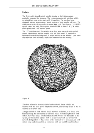 DM1 DIGITAL MOBILE TELEPHONY


Iridium

The first worldwideland mobile satellite service is the Iridium system
originally proposed by Motorola. The system comprises 66 satellites, which
are placed in 6 polar orbits, each with 11 satellites. The satellites have
advanced antenna arrangements, which generate a large number of lobes. The
whole earth surface is covered with about 4000 cells. See figure 4.13. 4.8 kb/s
speech coders are used. The required terminal EIRP is about 2 W (1W trans-
mitter power and 3 dB antenna gain).
The LEO-satellites move fast relative to a fixed point on earth (orbit period
around 100 minutes) and the moving cells are fairly small. A terminal is
therefore within the coverage area of a cell only for a few minutes. Thus hand-
over between cells is needed, even if the terminals are not moving.




Figure 8.7


A further problem is that each of the earth stations, which connect the
satellites with the fixed public telephone network, can see only a few of the 66
satellites at a certain time.
A large number of earth stations would therefore be needed, if it would have
been necessary that all satellites at all times would be within sight of an earth
station. However, only a small number of earth stations will be needed in the
system, as the satellites operate both as an access network and a transport
network. Independent of the position of the terminal to be connected, an earth
station only needs to establish a connection with any suitable satellite above


                            154
 