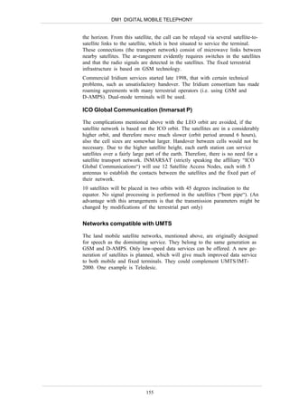 DM1 DIGITAL MOBILE TELEPHONY


the horizon. From this satellite, the call can be relayed via several satellite-to-
satellite links to the satellite, which is best situated to service the terminal.
These connections (the transport network) consist of microwave links between
nearby satellites. The ar-rangement evidently requires switches in the satellites
and that the radio signals are detected in the satellites. The fixed terrestrial
infrastructure is based on GSM technology.
Commercial Iridium services started late 1998, that with certain technical
problems, such as unsatisfactory handover. The Iridium consortium has made
roaming agreements with many terrestrial operators (i.e. using GSM and
D-AMPS). Dual-mode terminals will be used.

ICO Global Communication (Inmarsat P)

The complications mentioned above with the LEO orbit are avoided, if the
satellite network is based on the ICO orbit. The satellites are in a considerably
higher orbit, and therefore move much slower (orbit period around 6 hours),
also the cell sizes are somewhat larger. Handover between cells would not be
necessary. Due to the higher satellite height, each earth station can service
satellites over a fairly large part of the earth. Therefore, there is no need for a
satellite transport network. INMARSAT (strictly speaking the affiliary “ICO
Global Communications“) will use 12 Satellite Access Nodes, each with 5
antennas to establish the contacts between the satellites and the fixed part of
their network.
10 satellites will be placed in two orbits with 45 degrees inclination to the
equator. No signal processing is performed in the satellites (“bent pipe“). (An
advantage with this arrangements is that the transmission parameters might be
changed by modifications of the terrestrial part only)


Networks compatible with UMTS

The land mobile satellite networks, mentioned above, are originally designed
for speech as the dominating service. They belong to the same generation as
GSM and D-AMPS. Only low-speed data services can be offered. A new ge-
neration of satellites is planned, which will give much improved data service
to both mobile and fixed terminals. They could complement UMTS/IMT-
2000. One example is Teledesic.




                             155
 
