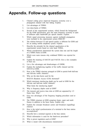 DM1 DIGITAL MOBILE TELEPHONY



Appendix. Follow-up questions
      1.    Channel coding gives improved frequency economy over a
            propagation channel with fast fading. Explain.
      2.    List advantages of TDMA
      3.    List draw-backs of TDMA
      4.    Several of the experimental systems, which formed the background
            for the GSM specification, gave the same frequency economy in spite
            of different radio bandwidth per speech channel. Explain.
      5.    Which signal processing measures against multipath propagation
            were included in the experimental system DMS-90?
      6.    The relation between C/I and speech quality is different for GSM and
            for an analog mobile telephone system. Explain.
      7.    Describe the principle for the channel equalization at the
            experimental system based on wide band TDMA.
      8.    Which considerations determined the system data rate and the length
            of a TDMA frame at GSM.
      9.    Which were main reasons why wideband TDMA was rejected for
            GSM.
      10.   Explain the meaning of SACCH and FACCH. Give a few examples
            of their use.
      11.   List a few advantages and disadvantages of GMSK.
      12.   Explain the multiplexing together of the traffic channel and the
            SACCH at GSM.
      13.   How is the TDMA structure arranged at GSM to permit both half-rate
            and full-rate traffic channels?
      14.   Why are the data bursts used for the
            RACCH (Random Access CCH) shortened?
      15.   Which maximum interleaving depth can be used at GSM for the
            full-rate and half-rate traffic channels?
            What limits the interleaving depth?
      16.   Why is frequency duplex used at GSM?
      17.   The transmit and receive time slots at GSM are separated by 1/3
            frame time. Why?
      18.   Give two advantages of the frequency hopping procedure used at
            GSM.
      19.   The TDMA structure at GSM comprises hyper, super and multi
            frames in addition to the basic frame. Explain why.
      20.   Explain the concepts broadcast carrier and broadcast (signalling)
            channel.
      21.   How is the initial synchronization of a terminal to the base station
            accomplished?
      22.   Describe how a terminal registers at the base station.
      23.   Which information is used for the hand-over procedure?
      24.   Why is power regulation used at GSM?
      25.   What is meant with discontinuous transmission?


                                  156
 