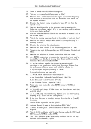 DM1 DIGITAL MOBILE TELEPHONY


26.   What is meant with discontinuous reception?
27.   Why are two types of multiframes used at GSM?
28.   Describe how a terminal measures the signal levels in the frequency
      slots assigned to the adjacent cells, and determines from which cell
      the signals originates.
29.   Describe the channel coding procedure for class 1A bits from the
      speech coder.
30.   Why are 4 tail bits added to the sequence from the speech coder
      before the convolution coding? Why is block coding used in addition
      to the convolution coding?
31.   Why are start and end bits added to the data bursts in the time slots in
      the TDMA frame?
32.   Why is the training sequence placed in the middle of each data burst?
33.   Describe the contacts between HLR and VLR during call setup to a
      roaming terminal.
34.   Describe the principle for authentication.
35.   Describe the main features of the enciphering procedure at GSM.
36.   Which are the main differences between QAM (Nyquist filtering) and
      MSK.
37.   Describe the principle of channel equalization based on MLSE.
38.   At a TDMA system, time overlaps at the base receiver input must be
      avoided between data bursts coming from distant and from nearby
      terminals. How is this solved at GSM?
39    AT GSM frequency hopping can be used as an option and it
      necessary to use equalization against time dispersion. Discuss how
      the performance of these system tools might be affected by:
      a. by moving the frequency band up to 2 GHz
      b. operation in micro and pico cells
40.   AT GSM, which information is transmitted on:
      a. the Stand-alone Dedicated Control Channel (SDCCH)
      b. the Broadcast Control Channel (BCCH)
      c. the Common Control Channel (CCCH)?
41.   What is the main motive for using TDMA instead of FDMA at
      D-AMPS?
42.   At D-AMPS much longer TDMA frames and time slots are used than
      at GSM. Why?
43.   At D-AMPS, very small interleaving depth is used and no frequency
      hopping. Why? Which are the consequences?
44.   It has been discussed to introduce antenna diversity also at D-AMPS
      terminals.
      Which are the arguments for and against?
45.   Antenna diversity is used at the terminals at PDC. Why?
46.   Antenna diversity gives a certain reduction of the time dispersion.
      Explain.
47.   Why is QAM modulation with Nyquist filtering used at D-AMPS and
      PDC (instead of GMSK used at GSM).
48.   The TDMA structure at D-AMPS can be used both for half rate and
      full rate traffic channels. Explain.


                            157
 