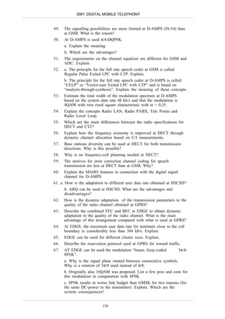 DM1 DIGITAL MOBILE TELEPHONY


49.   The signalling possibilities are more limited at D-AMPS (IS-54) than
      at GSM. What is the reason?
50.   At D-AMPS is used π/4-DQPSK.
      a. Explain the meaning
      b. Which are the advantages?
51.   The requirements on the channel equalizer are different for GSM and
      ADC. Explain.
52.   a. The principle for the full rate speech coder at GSM is called
      Regular Pulse Exited LPC with LTP. Explain.
      b. The principle for the full rate speech coder at D-AMPS is called
      “CELP” or “Vector-sum Exited LPC with LTP” and is based on
      “analysis-through-synthesis”. Explain the meaning of these concepts.
53.   Estimate the total width of the modulation spectrum at D-AMPS
      based on the system data rate 48 kb/s and that the modulation is
      4QAM with root rized square characteristic with α = 0,35.
54.   Explain the concepts Radio LAN, Radio PABX, Tele Points and
      Radio Local Loop.
55.   Which are the main differences between the radio specifications for
      DECT and CT2?
56.   Explain how the frequency economy is improved at DECT through
      dynamic channel allocation based on C/I measurements.
57.   Base stations diversity can be used at DECT for both transmission
      directions. Why is this possible?
58.   Why is no frequency-cell planning needed at DECT?
59.   The motives for error correction channel coding for speech
      transmission are less at DECT than at GSM. Why?
60.   Explain the MAHO features in connection with the digital signal
      channel for D-AMPS
61. a. How is the adaptation to different user data rate obtained at HSCSD?
      b. ARQ can be used at HSCSD. What are the advantages and
      disadvantages?
62.   How is the dynamic adaptation of the transmission parameters to the
      quality of the radio channel obtained at GPRS?
63.   Describe the combined FEC and BEC at EDGE to obtain dynamic
      adaptation to the quality of the radio channel. What is the main
      advantage of this arrangement compared with what is used at GPRS?
64.   At EDGE, the maximum user data rate for terminals close to the cell
      boundary is considerably less than 384 kb/s. Explain.
65.   EDGE can be used for different cluster sizes. Explain.
66.   Describe the reservation protocol used at GPRS for inward traffic.
67.   AT EDGE can be used the modulation “linear, Gray-coded             3π/8-
      8PSK”.
      a. Why is the signal plane rotated between consecutive symbols.
      Why is a rotation of 3π/8 used instead of π/8.
      b. Originally also 16QAM was proposed. List a few pros and cons for
      this modulation in comparation with 8PSK
      c. 8PSK results in worse link budget than GMSK for two reasons (for
      the same DC-power to the transmitter). Explain. Which are the
      system consequences?


                            158
 