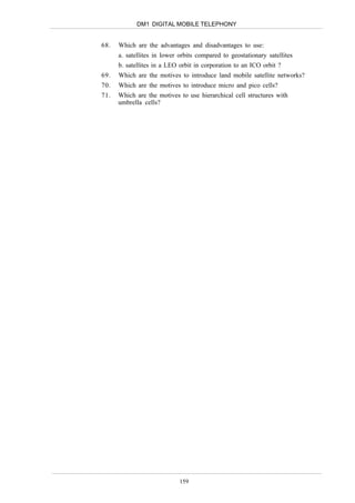 DM1 DIGITAL MOBILE TELEPHONY


68.   Which are the advantages and disadvantages to use:
      a. satellites in lower orbits compared to geostationary satellites
      b. satellites in a LEO orbit in corporation to an ICO orbit ?
69.   Which are the motives to introduce land mobile satellite networks?
70.   Which are the motives to introduce micro and pico cells?
71.   Which are the motives to use hierarchical cell structures with
      umbrella cells?




                             159
 