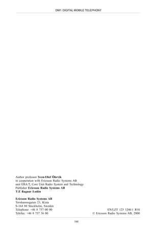 DM1 DIGITAL MOBILE TELEPHONY




Author professor Sven-Olof Öhrvik
in cooperation with Ericsson Radio Systems AB
unit ERA/T, Core Unit Radio System and Technology
Publisher Ericsson Radio Systems AB
T/Z Ragnar Lodén

Ericsson Radio Systems AB
Torshamnsgatan 23, Kista
S-164 80 Stockholm, Sweden
Telephone: +46 8 757 00 00                                     EN/LZT 123 1246/1 R10
Telefax: +46 8 757 36 00                            © Ericsson Radio Systems AB, 2000

                                          160
 