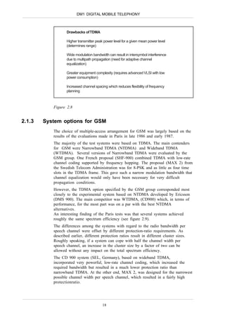 DM1 DIGITAL MOBILE TELEPHONY



                   Drawbacks of TDMA

                   Higher transmitter peak power level for a given mean power level
                   (determines range)

                   Wide modulation bandwidth can result in intersymbol interference
                   due to multipath propagation (need for adaptive channel
                   equalization)

                   Greater equipment complexity (requires advanced VLSI with low
                   power consumption)

                   Increased channel spacing which reduces flexibility of frequency
                   planning



           Figure 2.8


2.1.3   System options for GSM
           The choice of multiple-access arrangement for GSM was largely based on the
           results of the evaluations made in Paris in late 1986 and early 1987.
           The majority of the test systems were based on TDMA. The main contenders
           for GSM were Narrowband TDMA (NTDMA) and Wideband TDMA
           (WTDMA). Several versions of Narrowband TDMA were evaluated by the
           GSM group. One French proposal (SHF-900) combined TDMA with low-rate
           channel coding supported by frequency hopping. The proposal (MAX 2) from
           the Swedish Telecom Administration was for 8-PSK and as little as four time
           slots in the TDMA frame. This gave such a narrow modulation bandwidth that
           channel equalization would only have been necessary for very difficult
           propagation conditions.
           However, the TDMA option specified by the GSM group corresponded most
           closely to the experimental system based on NTDMA developed by Ericsson
           (DMS 900). The main competitor was WTDMA, (CD900) which, in terms of
           performance, for the most part was on a par with the best NTDMA
           alternatives.
           An interesting finding of the Paris tests was that several systems achieved
           roughly the same spectrum efficiency (see figure 2.9).
           The differences among the systems with regard to the radio bandwidth per
           speech channel were offset by different protection-ratio requirements. As
           described earlier, different protection ratios result in different cluster sizes.
           Roughly speaking, if a system can cope with half the channel width per
           speech channel, an increase in the cluster size by a factor of two can be
           allowed without any impact on the total spectrum efficiency.
           The CD 900 system (SEL, Germany), based on wideband TDMA,
           incorporated very powerful, low-rate channel coding, which increased the
           required bandwidth but resulted in a much lower protection ratio than
           narrowband TDMA. At the other end, MAX 2, was designed for the narrowest
           possible channel width per speech channel, which resulted in a fairly high
           protectionratio.




                                          18
 