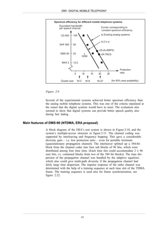 DM1 DIGITAL MOBILE TELEPHONY



                   Spectrum efficiency for different mobile telephone systems
                          Equivalent bandwidth
                          per speech channel                          Curves corresponding to
                                                                      constant spectrum ef ficiency

                           CD 900     100                             a) Existing analog systems

                                                                         b) 2 x a
                          SHF 900     50

                                                                     US-(A-AMPS)
                          DMS 90      25             x                UK-TACS
                                                    GSM

                            MAX 2     12,5

                                                                                            Protection
                                          5         10         15   20        25            ratio


                           Cluster size       N=3        N=9        N=27            (for 90% area availability)



             Figure 2.9

             Several of the experimental systems achieved better spectrum efficiency than
             the analog mobile telephone systems. This was one of the criteria stipulated at
             the outset that the digital systems would have to meet. The evaluation also
             seemed to show that digital systems can provide better speech quality also
             during fast fading.

Main features of DMS-90 (NTDMA, ERA proposal)

             A block diagram of the ERA’s test system is shown in Figure 2.10, and the
             system’s multiple-access structure in figure 2.11. The channel coding was
             supported by interleaving and frequency hopping. This gave a considerable
             diversity gain – i.e. low protection ratio – even for portable terminals
             (quasistationary propagation channel). The interleaver splitted up a 384-bit
             block from the channel coder into four sub blocks of 96 bits, which were
             distributed among four time slots. (Each time slot could accommodate 2 x 96
             user bits, i.e. contained blocks from two of the 384 bit blocks). The time dis-
             persion of the propagation channel was handled by the adaptive equalizer,
             which also could give multi-path diversity if the propagation channel had
             fairly large time dispersion. The impulse response of the radio channel was
             determined with the help of a training sequence at each time slot of the TDMA
             frame. The training sequence is used also for frame synchronization, see
             figure 2.22.




                                                19
 