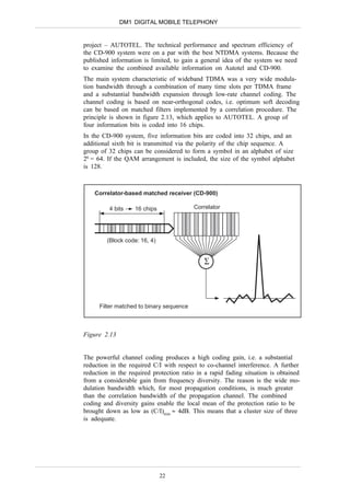 DM1 DIGITAL MOBILE TELEPHONY


project – AUTOTEL. The technical performance and spectrum efficiency of
the CD-900 system were on a par with the best NTDMA systems. Because the
published information is limited, to gain a general idea of the system we need
to examine the combined available information on Autotel and CD-900.
The main system characteristic of wideband TDMA was a very wide modula-
tion bandwidth through a combination of many time slots per TDMA frame
and a substantial bandwidth expansion through low-rate channel coding. The
channel coding is based on near-orthogonal codes, i.e. optimum soft decoding
can be based on matched filters implemented by a correlation procedure. The
principle is shown in figure 2.13, which applies to AUTOTEL. A group of
four information bits is coded into 16 chips.
In the CD-900 system, five information bits are coded into 32 chips, and an
additional sixth bit is transmitted via the polarity of the chip sequence. A
group of 32 chips can be considered to form a symbol in an alphabet of size
26 = 64. If the QAM arrangement is included, the size of the symbol alphabet
is 128.



    Correlator-based matched receiver (CD-900)

         4 bits    16 chips               Correlator




        (Block code: 16, 4)


                                             ∑




      Filter matched to binary sequence



Figure 2.13


The powerful channel coding produces a high coding gain, i.e. a substantial
reduction in the required C/I with respect to co-channel interference. A further
reduction in the required protection ratio in a rapid fading situation is obtained
from a considerable gain from frequency diversity. The reason is the wide mo-
dulation bandwidth which, for most propagation conditions, is much greater
than the correlation bandwidth of the propagation channel. The combined
coding and diversity gains enable the local mean of the protection ratio to be
brought down as low as (C/I)min ≈ 4dB. This means that a cluster size of three
is adequate.




                              22
 