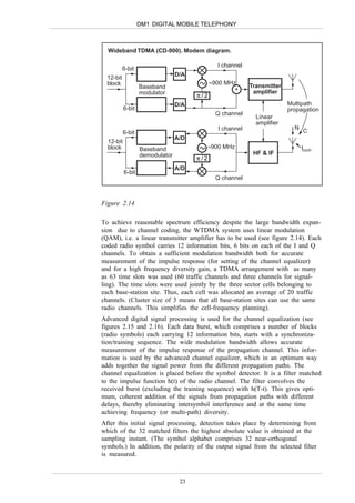 DM1 DIGITAL MOBILE TELEPHONY



  Wideband TDMA (CD-900). Modem diagram.

                                               I channel
           6-bit
                                 D/A
  12-bit
  block                                      ≈900 MHz
                   Baseband                                 Transmitter
                                                     +       amplifier
                   modulator           π/2
                                 D/A                                      Multipath
           6-bit                                                          propagation
                                               Q channel
                                                              Linear
                                                              amplifier
                                                I channel                   N
           6-bit                                                                C
                                 A/D
  12-bit
  block            Baseband                  ≈900 MHz                           Icoch
                   demodulator                               HF & IF
                                       π/2
                                 A/D
           6-bit
                                               Q channel



Figure 2.14

To achieve reasonable spectrum efficiency despite the large bandwidth expan-
sion due to channel coding, the WTDMA system uses linear modulation
(QAM), i.e. a linear transmitter amplifier has to be used (see figure 2.14). Each
coded radio symbol carries 12 information bits, 6 bits on each of the I and Q
channels. To obtain a sufficient modulation bandwidth both for accurate
measurement of the impulse response (for setting of the channel equalizer)
and for a high frequency diversity gain, a TDMA arrangement with as many
as 63 time slots was used (60 traffic channels and three channels for signal-
ling). The time slots were used jointly by the three sector cells belonging to
each base-station site. Thus, each cell was allocated an average of 20 traffic
channels. (Cluster size of 3 means that all base-station sites can use the same
radio channels. This simplifies the cell-frequency planning).
Advanced digital signal processing is used for the channel equalization (see
figures 2.15 and 2.16). Each data burst, which comprises a number of blocks
(radio symbols) each carrying 12 information bits, starts with a synchroniza-
tion/training sequence. The wide modulation bandwidth allows accurate
measurement of the impulse response of the propagation channel. This infor-
mation is used by the advanced channel equalizer, which in an optimum way
adds together the signal power from the different propagation paths. The
channel equalization is placed before the symbol detector. It is a filter matched
to the impulse function h(t) of the radio channel. The filter convolves the
received burst (excluding the training sequence) with h(T-t). This gives opti-
mum, coherent addition of the signals from propagation paths with different
delays, thereby eliminating intersymbol interference and at the same time
achieving frequency (or multi-path) diversity.
After this initial signal processing, detection takes place by determining from
which of the 32 matched filters the highest absolute value is obtained at the
sampling instant. (The symbol alphabet comprises 32 near-orthogonal
symbols.) In addition, the polarity of the output signal from the selected filter
is measured.



                                  23
 