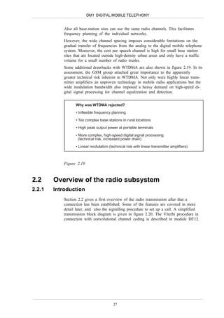 DM1 DIGITAL MOBILE TELEPHONY


            Also all base-station sites can use the same radio channels. This facilitates
            frequency planning of the individual networks.
            However, the wide channel spacing imposes considerable limitations on the
            gradual transfer of frequencies from the analog to the digital mobile telephone
            system. Moreover, the cost per speech channel is high for small base station
            sites that are located outside high-density urban areas and only have a traffic
            volume for a small number of radio trunks.
            Some additional drawbacks with WTDMA are also shown in figure 2.19. In its
            assessment, the GSM group attached great importance to the apparently
            greater technical risk inherent in WTDMA. Not only were highly linear trans-
            mitter amplifiers an unproven technology in mobile radio applications but the
            wide modulation bandwidth also imposed a heavy demand on high-speed di-
            gital signal processing for channel equalization and detection.


                   Why was WTDMA rejected?

                   • Inflexible frequency planning
                   • Too complex base stations in rural locations

                   • High peak output power at portable terminals

                   • More complex, high-speed digital signal processing
                     (technical risk, increased power drain)

                   • Linear modulation (technical risk with linear transmitter amplifiers)



            Figure 2.19



2.2     Overview of the radio subsystem
2.2.1   Introduction
            Section 2.2 gives a first overview of the radio transmission after that a
            connection has been established. Some of the features are covered in more
            detail later, and also the signalling procedure to set up a call. A simplified
            transmission block diagram is given in figure 2.20. The Viterbi procedure in
            connection with convolutional channel coding is described in module DT12.




                                          27
 
