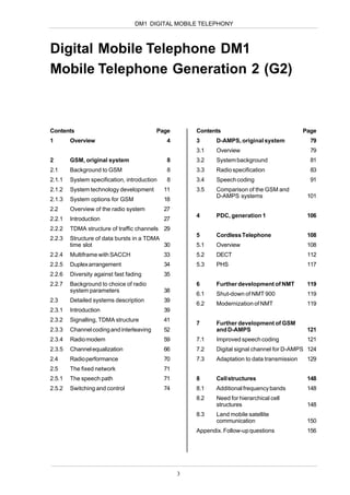 DM1 DIGITAL MOBILE TELEPHONY



Digital Mobile Telephone DM1
Mobile Telephone Generation 2 (G2)



Contents                                  Page        Contents                                 Page
1       Overview                              4       3      D-AMPS, original system             79
                                                      3.1    Overview                            79
2       GSM, original system                  8       3.2    System background                   81
2.1     Background to GSM                     8       3.3    Radio specification                 83
2.1.1   System specification, introduction    8       3.4    Speech coding                       91
2.1.2   System technology development        11       3.5    Comparison of the GSM and
                                                             D-AMPS systems                     101
2.1.3   System options for GSM               18
2.2     Overview of the radio system         27
                                                      4      PDC, generation 1                  106
2.2.1   Introduction                         27
2.2.2   TDMA structure of traffic channels 29
                                                      5      Cordless Telephone                 108
2.2.3   Structure of data bursts in a TDMA
        time slot                          30         5.1    Overview                           108
2.2.4   Multiframe with SACCH                33       5.2    DECT                               112
2.2.5   Duplex arrangement                   34       5.3    PHS                                117
2.2.6   Diversity against fast fading        35
2.2.7   Background to choice of radio                 6      Further development of NMT         119
        system parameters                    38
                                                      6.1    Shut-down of NMT 900               119
2.3     Detailed systems description         39
                                                      6.2    Modernization of NMT               119
2.3.1   Introduction                         39
2.3.2   Signalling, TDMA structure           41
                                                      7      Further development of GSM
2.3.3   Channel coding and interleaving      52              and D-AMPS                         121
2.3.4   Radio modem                          59       7.1    Improved speech coding             121
2.3.5   Channel equalization                 66       7.2    Digital signal channel for D-AMPS 124
2.4     Radio performance                    70       7.3    Adaptation to data transmission    129
2.5     The fixed network                    71
2.5.1   The speech path                      71       8      Cell structures                    148
2.5.2   Switching and control                74       8.1    Additional frequency bands         148
                                                      8.2    Need for hierarchical cell
                                                             structures                         148
                                                      8.3    Land mobile satellite
                                                             communication                      150
                                                      Appendix. Follow-up questions             156




                                                  3
 