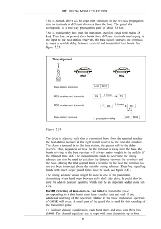 DM1 DIGITAL MOBILE TELEPHONY


This is needed, above all, to cope with variations in the two-way propagation
time to terminals at different distances from the base. The guard slot
corresponds to a two-way propagation path of about 4.5 km.
This is considerably less than the maximum specified range (cell radius 35
km). Therefore, to prevent data bursts from different terminals overlapping in
the input to the base-station receivers, the base-station instructs the terminals
to insert a suitable delay between received and transmitted data bursts. See
figure 2.23.



     Time alignment




                               MS1                                 MS2
         BS

      Base station transmits            MS1    MS2


                                                   3 timesl.
      MS1 receives and transmits        RX                          TX


      MS2 receives and transmits               τ      RX
                                                               2.5 timesl.
                                                                               TX
                                                                               τ

      Base station receives
                                       τ : propagation delay                 MS1    MS2




Figure 2.23

The delay is adjusted such that a transmitted burst from the terminal reaches
the base-station receiver at the right instant relative to the time-slot structure.
The closer a terminal is to the base station, the greater will be the delay
inserted. Thus, regardless of how far the terminal is away from the base, the
bursts arriving to the base receiver will always arrive roughly in the middle of
the intended time slot. The measurements made to determine the timing
advance can also be used to calculate the distance between the terminals and
the base. (During the first contact from a terminal to the base the terminal has
not yet been instructed about the suitable timing advance. Therefore signalling
bursts with much larger guard times must be used, see figure 2.43).
The timing advance values might be used as one of the parameters
determining when hand over between cells shall take place. It could also be
used for add-on position systems, which will be an important added value ser-
vice.
On/Off switching of transmitters. Tail bits.The transmitter pulse
corresponding to a data burst must have rounded start and end. If not,
additional widening of the spectrum relative to the basic modulation spectrum
of GMSK will occur. A small part of the guard slot is used for this rounding of
the transmitter pulse.
To facilitate channel equalization, each burst starts and ends with three bits
(0,0,0). The channel equalizer has to cope with time dispersion up to four
                               31
 