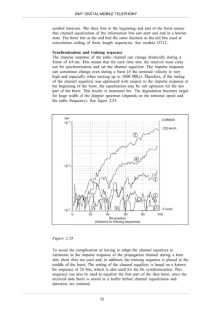DM1 DIGITAL MOBILE TELEPHONY


symbol intervals. The three bits in the beginning and end of the burst ensure
that channel equalization of the information bits can start and end in a known
state. The three bits at the end had the same function as the tail bits used at
convolution coding of finite length sequencies. See module DT12.

Synchronization and training sequence
The impulse response of the radio channel can change drastically during a
frame of 4.6 ms. This means that for each time slot, the receiver must carry
out bit synchronization and set the channel equalizer. The impulse response
can sometimes change even during a burst (if the terminal velocity is very
high and especially when moving up to 1800 MHz). Therefore, if the setting
of the channel equalizer was optimized with respect to the impulse response at
the beginning of the burst, the equalization may be sub optimum for the last
part of the burst. This results in increased ber. The degradation becomes larger
for large width of the doppler spectrum (depends on the terminal speed and
the radio frequency). See figure 2.24.



       ber
                                                                        GSM900
       10-1
                                                                        250 km/h
                                                       5




                                                        4

       10-2


                                                                  3



                                                                  2


                                                                  1     0 km/h
       10-3
              0         20           40           60         80       100
                                       Bit position
                             (distance to training sequence)




Figure 2.24

To avoid the complication of having to adapt the channel equalizer to
variations in the impulse response of the propagation channel during a time
slot, short slots are used and, in addition, the training sequence is placed in the
middle of the burst. The setting of the channel equalizer is based on a known
bit sequence of 26 bits, which is also used for the bit synchronization. This
sequence can also be used to equalize the first part of the data burst, since the
received data burst is stored in a buffer before channel equalization and
detection are initiated.


                                32
 