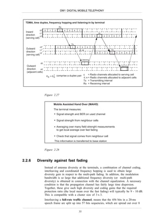 DM1 DIGITAL MOBILE TELEPHONY



 TDMA, time duplex, frequency hopping and listening-in by terminal
                                              Rx
                   c0      0     1    2       3        4       5        6       7
  Inward
                   c1                                                                                            Rx
  direction                                                                              0       1       2       3        4       5        6       7
                   c2
  (serving cell)

                                                                   Tx
                   c0 I                   0        1       2       3        4        5       6       7
  Outward             I
                                                                                                                                      Tx
                   c1                                                           d, e
  direction            I
                                                                                                             0        1       2       3        4        5    6     7
                   c2
  (serving cell)

                                                                                    Listening
                    d0
  Outward                                                                                                                                              Listening
  direction     e0
  (adjacent cells)
                                                                c = Radio channels allocated to serving cell
                               c 0 + c 0 comprise a duplex pair d, e
                                       I
                                                                     = Radio channels allocated to adjacent cells
                                                                                         Tx = Transmitting interval
                                                                                         Rx = Receiving interval



                           Figure 2.27


                                     Mobile Assisted Hand Over (MAHO)
                                     The terminal measures:
                                          Signal strength and BER on used channel

                                          Signal strength from neighbour cells

                                          Averaging over many field strenght measurements
                                          to get local average over fast fading

                                          Check that signal comes from neighbour cell
                                      This information is transferred to base station


                           Figure 2.28


2.2.6        Diversity against fast fading
                           Instead of antenna diversity at the terminals, a combination of channel coding,
                           interleaving and coordinated frequency hopping is used to obtain large
                           diversity gain in respect to the multi-path fading. In addition, the modulation
                           bandwidth is so large that additional frequency diversity (or multi-path
                           diversity) is obtained in connection with the channel equalization. A necessary
                           condition is that the propagation channel has fairly large time dispersion.
                           Together, these give such high diversity and coding gains that the required
                           protection ratio (the local mean over the fast fading) will typically be 9 - 10 dB.
                           This is compatible with a cluster size of 3 x 3.
                           Interleaving a full-rate traffic channel, means that the 456 bits in a 20-ms
                           speech frame are split up into 57 bits sequencies, which are spread out over 8

                                                                                35
 