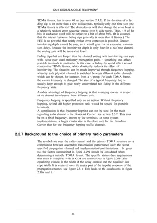 DM1 DIGITAL MOBILE TELEPHONY


            TDMA frames, that is over 40 ms (see section 2.3.3). If the duration of a fa-
            ding dip is not more than a few milliseconds, typically only one time slot (one
            TDMA frame) is affected. The deinterleaver will then change the error burst to
            a relatively random error sequence spread over 8 code words. Thus, 1/8 of the
            bits in each code word will be subject to a ber of about 50%. (It is assumed
            that the interval between fading dips generally is more than 8 frames.) The
            FEC is so powerful that nearly perfect error correction is possible. Greater
            interleaving depth cannot be used, as it would give rise to excessive transmis-
            sion delay. Because the interleaving depth is only four for a half-rate channel,
            the coding gain will be somewhat lower.
            Fading dips that are longer than the channel coding with interleaving can cope
            with, occur over quasi-stationary propagation paths – something that affects
            portable terminals in particular. In this case, a fading dip could affect several
            consecutive TDMA frames, which drastically reduces the effect of
            interleaving. The situation can be much improved through frequency hopping,
            whereby each physical channel is switched between different radio channels
            which can be chosen, for instance, from a 4-group. For each TDMA frame,
            the carrier frequency is changed. The size of a typical frequency hop is
            usually large enough to give nearly uncorrelated fast fading in the different
            frequency slots.
            Another advantage of frequency hopping is that averaging occurs in respect
            of co-channel interference from different cells.
            Frequency hopping is specified only as an option. Without frequency
            hopping, several dB higher protection ratio would be needed for portable
            terminals.
            A complication is that frequency hopping can not be used for the main
            signalling radio channel - the Broadcast Carrier, see section 2.3.2. This must
            be on a fixed frequency, known by the terminals. In some system
            implementations, a larger cluster size is therefore used for the Broadcast
            Carrier than for the frequency hopping traffic channels.


2.2.7 Background to the choice of primary radio parameters
            The symbol rate over the radio channel and the primary TDMA structure are a
            compromise between acceptable transmission performance over the worst
            specified propagation channel and implementation/cost limitations. In gene-
            ral, the factors summarized in figure 2.29a should be considered when
            determining a suitable TDMA format. The specific air-interface requirements
            that must be complied with at GSM are summarized in figure 2.29b (The
            equalizing window is the width of the delay interval that the equalizer can
            cope width. It is centered over the major part of the impulse response of the
            propagation channel, see figure 2.31). This leads to the conclusions in figure
            2.30a and b.




                                        36
 