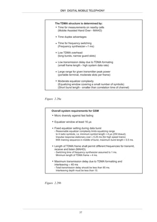 DM1 DIGITAL MOBILE TELEPHONY



       The TDMA structure is determined by:
         Time for measurements on nearby cells
         (Mobile Assisted Hand Over - MAHO)

          Time duplex advantages

          TIme for frequency switching
          (Frequency synthesizer 1 ms)

          Low TDMA overhead
          (long bursts, narrow guard slots)

          Low transmission delay due to TDMA formating
          (small frame length - high system data rate)

          Large range for given transmitter peak power
          (portable terminal, moderate slots per frame)

          Moderate equalizer complexity
          (Equalizing window covering a small number of symbols)
          (Short burst length - smaller than correlation time of channel)



Figure 2.29a



     Overall system requirements for GSM
       Micro diversity against fast fading

       Equalizer window at least 16 µs

       Fixed equalizer setting during data burst
       - Reasonable equalizer complexity limits equalizing range
         to 4 radio symbols, i.e. minimum symbol length 4 µs (250 kbaud).
         Impulse response stationary over 0.25 ms (for high speed trains)
         With training sequence in middle of burst, maximum burst length 0.5 ms.

       Length of TDMA frame shall permit different frequencies for transmit,
       receive and listen (MAHO).
       - Switching time of frequency synthesizer assumed to 1 ms.
         Minimum length of TDMA frame 4 ms.

       Maximum transmission delay due to TDMA formatting and
       interleaving 40 ms
       - Total transmission delay should be less than 85 ms.
         Interleaving depth must be less than 10.




Figure 2.29b




                              37
 