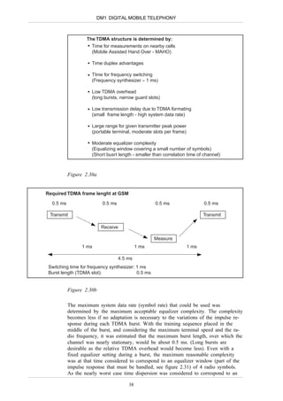DM1 DIGITAL MOBILE TELEPHONY



                   The TDMA structure is determined by:
                     Time for measurements on nearby cells
                     (Mobile Assisted Hand Over - MAHO)

                      Time duplex advantages

                      TIme for frequency switching
                      (Frequency synthesizer ≈ 1 ms)

                      Low TDMA overhead
                      (long bursts, narrow guard slots)

                      Low transmission delay due to TDMA formating
                      (small frame length - high system data rate)

                      Large range for given transmitter peak power
                      (portable terminal, moderate slots per frame)

                      Moderate equalizer complexity
                      (Equalizing window covering a small number of symbols)
                      (Short busrt length - smaller than correlation time of channel)



           Figure 2.30a


Required TDMA frame lenght at GSM

  0.5 ms                   0.5 ms                    0.5 ms                  0.5 ms

 Transmit                                                                    Transmit

                          Receive

                                                    Measure
                 1 ms                        1 ms                     1 ms

                                    4.5 ms
 Switching time for frequency synthesizer: 1 ms
 Burst length (TDMA slot):                 0.5 ms


           Figure 2.30b

           The maximum system data rate (symbol rate) that could be used was
           determined by the maximum acceptable equalizer complexity. The complexity
           becomes less if no adaptation is necessary to the variations of the impulse re-
           sponse during each TDMA burst. With the training sequence placed in the
           middle of the burst, and considering the maximum terminal speed and the ra-
           dio frequency, it was estimated that the maximum burst length, over which the
           channel was nearly stationary, would be about 0.5 ms. (Long bursts are
           desirable as the relative TDMA overhead would become less). Even with a
           fixed equalizer setting during a burst, the maximum reasonable complexity
           was at that time considered to correspond to an equalizer window (part of the
           impulse response that must be handled, see figure 2.31) of 4 radio symbols.
           As the nearly worst case time dispersion was considered to correspond to an

                                        38
 