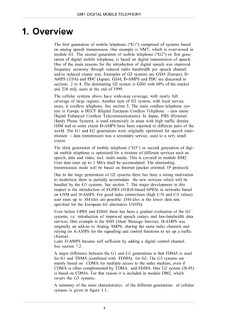DM1 DIGITAL MOBILE TELEPHONY



1. Overview
      The first generation of mobile telephone (“G1”) comprised of systems based
      on analog speech transmission. One example is NMT, which is overviewed in
      module G1. The second generation of mobile telephone (“G2”) or first gene-
      ration of digital mobile telephone, is based on digital transmission of speech.
      One of the main reasons for the introduction of digital speech was improved
      frequency economy through reduced radio bandwidth per speech channel
      and/or reduced cluster size. Examples of G2 systems are GSM (Europe), D-
      AMPS (USA) and PDC (Japan). GSM, D-AMPS and PDC are discussed in
      sections 2 to 4. The dominating G2 system is GSM with 60% of the market
      and 230 milj. users at the end of 1999.
      The cellular systems above have wide-area coverage, with nearly full
      coverage of large regions. Another type of G2 system, with local service
      areas, is cordless telephone. See section 5. The main cordless telephone sys-
      tem in Europe is DECT (Digital European Cordless Telephone - new name
      Digital Enhanced Cordless Telecommunications). In Japan, PHS (Personal
      Handy Phone System), is used extensively in areas with high traffic density.
      GSM and to some extent D-AMPS have been exported to different parts of the
      world. The G1 and G2 generations were originally optimized for speech trans-
      mission - data transmission was a secondary service, used to a very small
      extent.
      The third generation of mobile telephone (“G3”) or second generation of digi-
      tal mobile telephone is optimized for a mixture of different services such as
      speech, data and video, incl. multi media. This is covered in module DM2.
      User data rates up to 2 Mb/s shall be accomodated. The dominating
      transmisssion mode will be based on Internet (packet oriented, IP protocol).
      Due to the large penetration of G2 systems there has been a strong motivation
      to modernize them to partially accomodate the new services which will be
      handled by the G3 systems. See section 7. The major development in this
      respect is the introduction of EGPRS (EDGE-based GPRS) in networks based
      on GSM and D-AMPS. For good radio connections (high C/N and C/I values)
      user rates up to 384 kb/s are possible. (384 kb/s is the lower data rate
      specified for the European G3 alternative UMTS).
      Even before GPRS and EDGE there has been a gradual evoluation of the G2
      systems, i.e. introduction of improved speech codecs and low-bandwidth data
      services. One example is the SMS (Short Message Service). D-AMPS was
      originally an add-on to Analog AMPS, sharing the same radio channels and
      relying on A-AMPS for the signalling and control functions to set up a traffic
      channel.
      Later D-AMPS became self sufficient by adding a digital control channel.
      See section 7.2.
      A major difference between the G1 and G2 generations is that FDMA is used
      for G1 and TDMA (combined with FDMA) for G2. The G3 systems are
      mainly based on CDMA for multiple access to the radio medium, even if
      CDMA is often complemented by TDMA and FDMA. One G2 system (IS-95)
      is based on CDMA. For that reason it is included in module DM2, which
      covers the G3 systems.
      A summary of the main characteristics of the different generations of cellular
      systems is given in figure 1.1.



                                  4
 