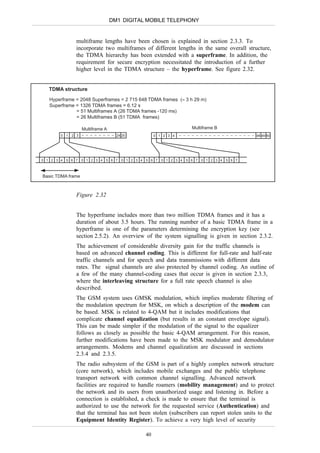 DM1 DIGITAL MOBILE TELEPHONY


                multiframe lengths have been chosen is explained in section 2.3.3. To
                incorporate two multiframes of different lengths in the same overall structure,
                the TDMA hierarchy has been extended with a superframe. In addition, the
                requirement for secure encryption necessitated the introduction of a further
                higher level in the TDMA structure – the hyperframe. See figure 2.32.


   TDMA structure
   Hyperframe = 2048 Superframes = 2 715 648 TDMA frames (≈ 3 h 29 m)
   Superframe = 1326 TDMA frames = 6.12 s
              = 51 Multiframes A (26 TDMA frames -120 ms)
              = 26 Multiframes B (51 TDMA frames)

                    Multiframe A                                          Multiframe B
        0 1   2 3                    24 25               0 1 2 3 4                                  48 49 50




0 1 2 3 4   5 6 7   0 1 2 3 4   5 6 7   0 1 2 3 4   5 6 7   0 1 2 3 4   5 6 7   0 1 2 3 4   5 6 7



Basic TDMA frame



                Figure 2.32


                The hyperframe includes more than two million TDMA frames and it has a
                duration of about 3.5 hours. The running number of a basic TDMA frame in a
                hyperframe is one of the parameters determining the encryption key (see
                section 2.5.2). An overview of the system signalling is given in section 2.3.2.
                The achievement of considerable diversity gain for the traffic channels is
                based on advanced channel coding. This is different for full-rate and half-rate
                traffic channels and for speech and data transmissions with different data
                rates. The signal channels are also protected by channel coding. An outline of
                a few of the many channel-coding cases that occur is given in section 2.3.3,
                where the interleaving structure for a full rate speech channel is also
                described.
                The GSM system uses GMSK modulation, which implies moderate filtering of
                the modulation spectrum for MSK, on which a description of the modem can
                be based. MSK is related to 4-QAM but it includes modifications that
                complicate channel equalization (but results in an constant envelope signal).
                This can be made simpler if the modulation of the signal to the equalizer
                follows as closely as possible the basic 4-QAM arrangement. For this reason,
                further modifications have been made to the MSK modulator and demodulator
                arrangements. Modems and channel equalization are discussed in sections
                2.3.4 and 2.3.5.
                The radio subsystem of the GSM is part of a highly complex network structure
                (core network), which includes mobile exchanges and the public telephone
                transport network with common channel signalling. Advanced network
                facilities are required to handle roamers (mobility management) and to protect
                the network and its users from unauthorized usage and listening in. Before a
                connection is established, a check is made to ensure that the terminal is
                authorized to use the network for the requested service (Authentication) and
                that the terminal has not been stolen (subscribers can report stolen units to the
                Equipment Identity Register). To achieve a very high level of security

                                                    40
 