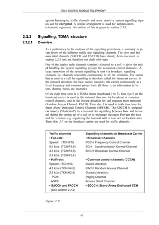 DM1 DIGITAL MOBILE TELEPHONY


              against listening-in, traffic channels and some sensitive system signalling sign-
              als can be encrypted. A similar arrangement is used for authentication
              (electronic signature). An outline of this is given in section 2.5.2.


2.3.2     Signalling, TDMA structure
2.3.2.1   Overview

              As a preliminary to the analysis of the signalling procedures, a summary is gi-
              ven below of the different traffic and signalling channels. The slow and fast
              associated channels (SACCH and FACCH) have already been discussed in
              section 2.2.2 and are therefore not dealt with here.
              One of the duplex radio channels (carriers) allocated to a cell is given the task
              of handling the system signalling (except the associated control channels). A
              large proportion of the system signalling is sent via broadcast signalling
              channels, i.e. channels accessible continuously to all the terminals. The carrier
              that is used in a cell for signalling is therefore called the broadcast carrier. In
              the outward direction, the base station transmits this carrier continuously at a
              fixed frequency and constant power level. (If there is no information to be
              sent, dummy bursts are inserted.)
              Of the eight time slots in a TDMA frame (numbered 0 to 7), time slot 0 on the
              broadcast carrier is used in the outward direction for broadcast or common
              control channels, and in the inward direction for call requests from terminals
              (Random Access Channel, RACH). Time slot 1 is used in both directions for
              Stand-Alone Dedicated Control Channels (SDCCH). The SDCCH is assigned
              exclusively (“dedicated”) to a terminal for signalling between base and termi-
              nal during the setting up of a call or to exchange messages between the base
              and the terminal, e.g. registering the terminal with a new cell or location area.
              Time slots 2-7 on the broadcast carrier are used for traffic channels.



                 Traffic channels               Signalling channels on Broadcast Carrier
                 • Full-rate:                   • Broadcast channels
                 Speech (TCH/FS)                FCCH: Frequency Control Channel
                 9.6 kb/s (TCH/F9,6)            SCH: Synchronization Control Channel
                 4.8 kb/s (TCH/F4,8)            BCCH: Broadcast Control Channel
                 2.4 kb/s (TCH/F2,4)
                 • Half-rate:                   • Common control channels (CCCH)
                 Speech: (TCH/HS)               Inward direction:
                 4.8 kb/s (TCH/H4,8)            RACH: Random Access Channel
                 2.4 kb/s (TCH/H2,4)            Outward direction:
                    PCH:                        Paging Channel
                   AGCH:                        Access Grant Channel
                 • SACCH and FACCH              • SDCCH: Stand-Alone Dedicated CCH
                   (See section 2.2.2)


              Figure 2.33



                                           41
 