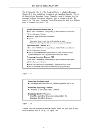 DM1 DIGITAL MOBILE TELEPHONY


The first timeslot (slot 0) of the Broadcast Carrier is called the Broadcast
Channel. It is time multiplexed between several signalling channels. One set
of channels is the Broadcast Control Channels, which for instance gives the
terminals the initial information when they want to connect to a cell. See
figure 2.34a. The name “Broadcast” is used in connection with three different
types of channels, see figure 2.34b.



      Broadcast Control Channel, BCCH
       Time slot in TDMA frame, corresponding to slot 0 of the Broadcast Carrier
       Only in the outward direction
       Maximum power, continuous transmission
       Used for
          Information about the cell, that is, ID, available services
          Measurement of signal level by terminal in connection with MAHO
      Synchronization Channel, SCH
       Time slot in TDMA frame, corresponding to slot 0 of the Broadcast Carrier
       Only in the outward direction
       Used by terminal for frame synchronization (to TDMA structure of base)
       Contains information about operator-ID and colour code (BSIC)
      Frequency Correction Channel, FCC
       Time slot in TDMA frame, corresponding to slot 0 of the Broadcast Carrier
       Only in the outward direction
       Carrier information with a small frequency deplacement from carrier
       Used by terminal to set channel oscillator frequency (system clock)



Figure 2.34a



       Broadcast Radio Channel:
        One designated radio channel (frequency slot) in each cell

       Broadcast Signalling Channel:
        Timeslot 0 of Broadcast Radio Channel

       Broadcast Control Channel:
        One of the signalling Channels multiplexed on the
        Broadcast Signalling Channel


Figure 2.34b

Another set is the Common Control Channels, which are used when a trans-
mission channel shall be set up. See figure 2.35.




                              42
 
