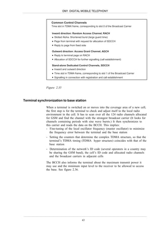DM1 DIGITAL MOBILE TELEPHONY



                  Common Control Channels
                  Time slot in TDMA frame, corresponding to slot 0 of the Broadcast Carrier

                  Inward direction: Random Access Channel, RACH
                    Slotted Aloha. Shortened burst (large guard time)
                    Page from terminal with request for allocation of SDCCH
                    Reply to page from fixed side

                  Outward direction: Access Grant Channel, AGCH
                    Reply to terminal page on RACH
                    Allocation of SDCCH for further signalling (call establishment)

                  Stand-alone Dedicated Control Channels, SDCCH
                    Inward and outward direction
                    Time slot in TDMA frame, corresponding to slot 1 of the Broadcast Carrier
                    Signalling in connection with registration and call establishment



              Figure 2.35



Terminal synchronization to base station

              When a terminal is switched on or moves into the coverage area of a new cell,
              the first step is for the terminal to check and adjust itself to the local radio
              environment in the cell. It has to scan over all the 124 radio channels allocated
              for GSM and find the channel with the strongest broadcast carrier (It looks for
              channels containing periods with sine wave bursts.) It then synchronizes to
              this carrier and reads the data on the BCCH. This implies:
              - Fine-tuning of the local oscillator frequency (master oscillator) to minimize
                 the frequency error between the terminal and the base station
              - Setting the counters that determine the complex TDMA structure, so that the
                terminal’s TDMA timing (TDMA hyper structure) coincides with that of the
                base station
              - Determination of the network’s ID code (several operators in a country may
                be sharing the GSM band), the cell’s ID code and allocated radio channels
                and the broadcast carriers in adjacent cells

              The BCCH also informs the terminal about the maximum transmit power it
              may use and the minimum input level to the receiver to be allowed to access
              the base. See figure 2.36.




                                              43
 