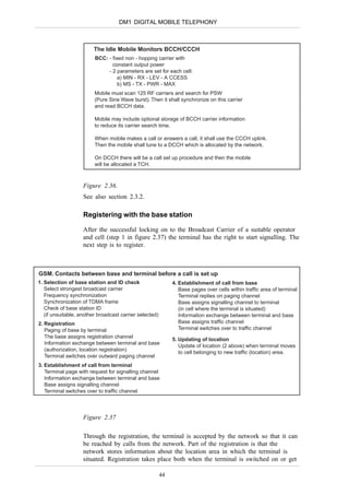 DM1 DIGITAL MOBILE TELEPHONY



                         The Idle Mobile Monitors BCCH/CCCH
                         BCC: - fixed non - hopping carrier with
                                constant output power
                              - 2 parameters are set for each cell:
                                   a) MIN - RX - LEV - A CCESS
                                   b) MS - TX - PWR - MAX
                         Mobile must scan 125 RF carriers and search for PSW
                         (Pure Sine Wave burst). Then it shall synchronize on this carrier
                         and read BCCH data.

                         Mobile may include optional storage of BCCH carrier information
                         to reduce its carrier search time.

                         When mobile makes a call or answers a call, it shall use the CCCH uplink.
                         Then the mobile shall tune to a DCCH which is allocated by the network.

                         On DCCH there will be a call set up procedure and then the mobile
                         will be allocated a TCH.



                    Figure 2.36.
                    See also section 2.3.2.

                    Registering with the base station

                    After the successful locking on to the Broadcast Carrier of a suitable operator
                    and cell (step 1 in figure 2.37) the terminal has the right to start signalling. The
                    next step is to register.



GSM. Contacts between base and terminal before a call is set up
1. Selection of base station and ID check                     4. Establishment of call from base
   Select strongest broadcast carrier                            Base pages over cells within traffic area of terminal
   Frequency synchronization                                     Terminal replies on paging channel
   Synchronization of TDMA frame                                 Base assigns signalling channel to terminal
   Check of base station ID                                      (in cell where the terminal is situated)
   (if unsuitable, another broadcast carrier selected)           Information exchange between terminal and base
2. Registration                                                  Base assigns traffic channel
   Paging of base by terminal                                    Terminal switches over to traffic channel
   The base assigns registration channel
                                                              5. Updating of location
   Information exchange between terminal and base
                                                                 Update of location (2 above) when terminal moves
   (authorization, location registration)
                                                                 to cell belonging to new traffic (location) area.
   Terminal switches over outward paging channel
3. Establishment of call from terminal
   Terminal page with request for signalling channel
   Information exchange between terminal and base
   Base assigns signalling channel
   Terminal switches over to traffic channel




                    Figure 2.37

                    Through the registration, the terminal is accepted by the network so that it can
                    be reached by calls from the network. Part of the registration is that the
                    network stores information about the location area in which the terminal is
                    situated. Registration takes place both when the terminal is switched on or get

                                                         44
 