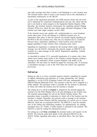 DM1 DIGITAL MOBILE TELEPHONY


into radio coverage and when it enters a cell belonging to a new location area.
The terminal notices when it enters a new location area as this information is
transmitted continuously on the BCCH.
As part of the registration procedure, the GSM network checks that the termi-
nal is authorized for connection (Authentication) and may also check that the
unit is not listed as stolen (enquiry to the Equipment Identity Register, EIR).
Hereafter, the terminal monitors continuously the signalling channel (Paging
Channel, PCH) over which the base station pages terminals belonging to that
location area (that might comprise several cells).
If the terminal moves into another cell, synchronization to a new broadcast
carrier takes place. If the cell belongs to a different location area, re-
registration takes place so that the network can transfer paging signalling on
the PCH to the new location area. (The size of a location area is a trade-off
between heavy registration signalling in small location areas and heavy
paging signalling in large location areas containing many cells.)
Signalling for registration is initiated by the terminal which sends a paging
message over the RACH, whereupon the network assigns an SDCCH to the
terminal via a data message on the AGCH. Registration signalling includes
authentication.
As described in section 2.5.2, successful registration of a roamer with a base
station (new location area) results in the Visiting Location Register sending a
message to the subscriber’s Home Location Register with details of the
subscriber’s ID and where he should be paged for incoming calls. If necessary
a cancellation message is sent to the VLR where the roamer was registered
previously.

Call set up

Setting up calls to or from a terminal requires extensive signalling for transfer
of address information and allocation of a radio channel/time slot. Initially
signalling is via the CCCH (Common Control CH) and, subsequently, the
SDCCH (Special Dedicated CCH). The outcome is that the call is assigned to a
traffic channel. The procedure makes it possible for the network to determine
in which cell within the location area the terminal is situated.
The setting up of a call to a terminal is initiated by the network paging the
terminal over the PCH (Paging CH) in all cells belonging to the location area.
The terminal acknowledges the call on the RACH (slotted Aloha). The
procedure makes it possible to determine in which cell of the location area the
terminal is situated. Thereafter, the network sends a message to the terminal
via the Access Grant Channel (AGCH), instructing it to switch over to a given
SDCCH, which has an associated SACCH. The SDCCH is used for transmis-
sion of the calling and called-party numbers, for authentication, for sending
encryption keys, etc. Finally, a traffic channel is allocated to the terminal. The
SACCH is used for setting the transmission power.
For setting up a call from a terminal, the terminal sends a call request via the
RACH. The network sends back details of the allocated SDCCH on the
AGCH. Further signalling takes place as described above. See also figure
2.38.




                             45
 