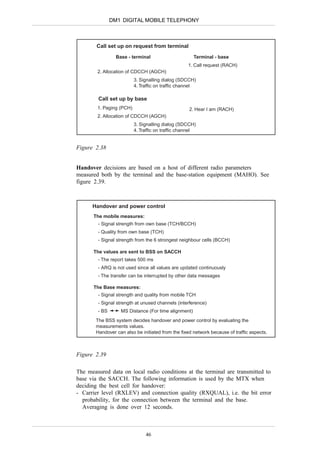 DM1 DIGITAL MOBILE TELEPHONY



        Call set up on request from terminal
                 Base - terminal                      Terminal - base
                                                   1. Call request (RACH)
        2. Allocation of CDCCH (AGCH)
                          3. Signalling dialog (SDCCH)
                          4. Traffic on traffic channel

        Call set up by base
        1. Paging (PCH)                            2. Hear I am (RACH)
        2. Allocation of CDCCH (AGCH)
                          3. Signalling dialog (SDCCH)
                          4. Traffic on traffic channel


Figure 2.38


Handover decisions are based on a host of different radio parameters
measured both by the terminal and the base-station equipment (MAHO). See
figure 2.39.



      Handover and power control
      The mobile measures:
        - Signal strength from own base (TCH/BCCH)
        - Quality from own base (TCH)
        - Signal strength from the 6 strongest neighbour cells (BCCH)

      The values are sent to BSS on SACCH
        - The report takes 500 ms
        - ARQ is not used since all values are updated continuously
        - The transfer can be interrupted by other data messages

      The Base measures:
        - Signal strength and quality from mobile TCH
        - Signal strength at unused channels (interference)
        - BS       MS Distance (For time alignment)
       The BSS system decides handover and power control by evaluating the
       measurements values.
       Handover can also be initiated from the fixed network because of traffic aspects.



Figure 2.39

The measured data on local radio conditions at the terminal are transmitted to
base via the SACCH. The following information is used by the MTX when
deciding the best cell for handover:
- Carrier level (RXLEV) and connection quality (RXQUAL), i.e. the bit error
  probability, for the connection between the terminal and the base.
  Averaging is done over 12 seconds.



                               46
 