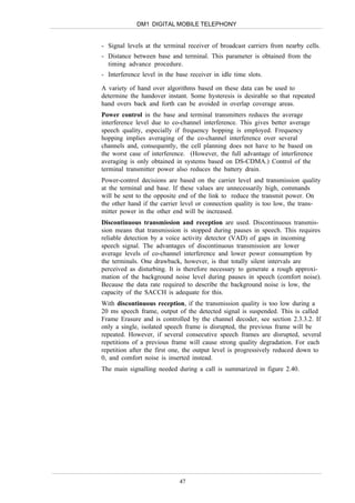 DM1 DIGITAL MOBILE TELEPHONY


- Signal levels at the terminal receiver of broadcast carriers from nearby cells.
- Distance between base and terminal. This parameter is obtained from the
  timing advance procedure.
- Interference level in the base receiver in idle time slots.

A variety of hand over algorithms based on these data can be used to
determine the handover instant. Some hysteresis is desirable so that repeated
hand overs back and forth can be avoided in overlap coverage areas.
Power control in the base and terminal transmitters reduces the average
interference level due to co-channel interference. This gives better average
speech quality, especially if frequency hopping is employed. Frequency
hopping implies averaging of the co-channel interference over several
channels and, consequently, the cell planning does not have to be based on
the worst case of interference. (However, the full advantage of interference
averaging is only obtained in systems based on DS-CDMA.) Control of the
terminal transmitter power also reduces the battery drain.
Power-control decisions are based on the carrier level and transmission quality
at the terminal and base. If these values are unnecessarily high, commands
will be sent to the opposite end of the link to reduce the transmit power. On
the other hand if the carrier level or connection quality is too low, the trans-
mitter power in the other end will be increased.
Discontinuous transmission and reception are used. Discontinuous transmis-
sion means that transmission is stopped during pauses in speech. This requires
reliable detection by a voice activity detector (VAD) of gaps in incoming
speech signal. The advantages of discontinuous transmission are lower
average levels of co-channel interference and lower power consumption by
the terminals. One drawback, however, is that totally silent intervals are
perceived as disturbing. It is therefore necessary to generate a rough approxi-
mation of the background noise level during pauses in speech (comfort noise).
Because the data rate required to describe the background noise is low, the
capacity of the SACCH is adequate for this.
With discontinuous reception, if the transmission quality is too low during a
20 ms speech frame, output of the detected signal is suspended. This is called
Frame Erasure and is controlled by the channel decoder, see section 2.3.3.2. If
only a single, isolated speech frame is disrupted, the previous frame will be
repeated. However, if several consecutive speech frames are disrupted, several
repetitions of a previous frame will cause strong quality degradation. For each
repetition after the first one, the output level is progressively reduced down to
0, and comfort noise is inserted instead.
The main signalling needed during a call is summarized in figure 2.40.




                             47
 
