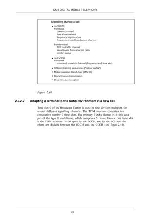 DM1 DIGITAL MOBILE TELEPHONY



                         Signalling during a call
                            on SACCH
                            from base
                               power command
                               time advancement
                               frequency hop structure
                               frequencies used by adjacent channel

                            from terminal
                               BER on traffic channel
                               signal levels from adjacent cells
                               comfort noise

                            on FACCH
                            from base
                               command to switch channel (frequency and time slot)
                            Different training sequencies ("colour codes")
                            Mobile Assisted Hand-Over (MAHO)
                            Discontinuous transmission
                            Discontinuous reception




              Figure 2.40


2.3.2.2   Adapting a terminal to the radio environment in a new cell

              Time slot 0 of the Broadcast Carrier is used in time division multiplex for
              several different signalling channels. The TDM structure comprises ten
              consecutive number 0 time slots. The primary TDMA frames is in this case
              part of the type B multiframe, which comprises 51 basic frames. One time slot
              in the TDM structure is occupied by the FCCH, one by the SCH and the
              others are divided between the BCCH and the CCCH (see figure 2.41).




                                             48
 
