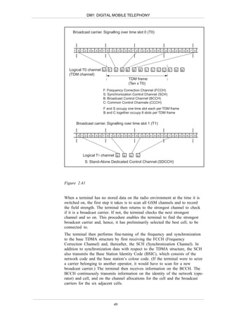DM1 DIGITAL MOBILE TELEPHONY



     Broadcast carrier. Signalling over time slot 0 (T0)



     7   0 1 2 3 4   5 6 7   0 1 2 3 4     5 6 7           0 1 2 3 4       5 6 7   0 1 2 3 4       5 6 7   0




  Logical T0 channel     C    F   S    B       B       B       B   C   C     C     C   F   S   B
  (TDM channel)
                                                   TDM frame
                                                   (Ten x T0)
                         F: Frequency Correction Channel (FCCH)
                         S: Synchronization Control Channel (SCH)
                         B: Broadcast Control Channel (BCCH)
                         C: Common Control Channels (CCCH)
                         F and S occupy one time slot each per TDM frame
                         B and C together occupy 8 slots per TDM frame


         Broadcast carrier. Signalling over time slot 1 (T1)


         0 1 2 3 4   5 6 7   0 1 2 3 4     5 6 7           0 1 2 3 4       5 6 7   0 1 2 3 4       5 6 7   0




             Logical T1 channel    S       S       S       S

              S: Stand-Alone Dedicated Control Channel (SDCCH)




Figure 2.41


When a terminal has no stored data on the radio environment at the time it is
switched on, the first step it takes is to scan all GSM channels and to record
the field strength. The terminal then returns to the strongest channel to check
if it is a broadcast carrier. If not, the terminal checks the next strongest
channel and so on. This procedure enables the terminal to find the strongest
broadcast carrier and, hence, it has preliminarily selected the best cell, to be
connected to.
The terminal then performs fine-tuning of the frequency and synchronization
to the base TDMA structure by first receiving the FCCH (Frequency
Correction Channel) and, thereafter, the SCH (Synchronization Channel). In
addition to synchronization data with respect to the TDMA structure, the SCH
also transmits the Base Station Identity Code (BSIC), which consists of the
network code and the base station’s colour code. (If the terminal were to seize
a carrier belonging to another operator, it would have to scan for a new
broadcast carrier.) The terminal then receives information on the BCCH. The
BCCH continuously transmits information on the identity of the network (ope-
rator) and cell, and on the channel allocations for the cell and the broadcast
carriers for the six adjacent cells.




                                  49
 