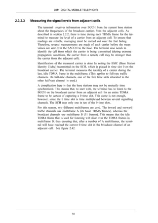DM1 DIGITAL MOBILE TELEPHONY



2.3.2.3   Measuring the signal levels from adjacent cells

              The terminal receives information over BCCH from the current base station
              about the frequencies of the broadcast carriers from the adjacent cells. As
              described in section 2.2.2, there is time during each TDMA frame for the ter-
              minal to measure the level of a carrier from an adjacent cell. To ensure that
              readings are reliable, averaging must be carried out over the fast fading.
              Therefore, several measurements are made of each carrier before the mean
              values are sent over the SACCH to the base. The terminal also needs to
              identify the cell from which the carrier is being transmitted (during extreme
              propagation conditions, the carrier from a remote cell may be stronger than
              the carrier from the adjacent cell).
              Identification of the measured carrier is done by noting the BSIC (Base Station
              Identity Codec) transmitted on the SCH, which is placed in time slot 0 on the
              broadcast carrier. The terminal measures the identity of a carrier during the
              last, idle TDMA frame in the multiframe. (This applies to full-rate traffic
              channels. On half-rate channels, one of the free time slots allocated to the
              other half-rate channel is used.)
              A complication here is that the base stations may not be mutually time
              synchronized. This means that, to start with, the terminal has to listen to the
              BCCH on the broadcast carrier from an adjacent cell for an entire TDMA
              frame to be certain of capturing a 0 time slot. This alone is not enough,
              however, since the 0 time slot is time multiplexed between several signalling
              channels. The SCH uses only one in ten of the 0 time slots.
              For this reason, two different multiframes are used. The inward and outward
              traffic channels use multiframe A (26 basic TDMA frames), whereas the
              broadcast channels use multiframe B (51 frames). This means that the idle
              TDMA frame that is used for listening will slide over the TDMA frames in
              multiframe B, thus ensuring that, after a number of A multiframes, the termi-
              nal will have reached the correct 0 time slot in the broadcast channel of an
              adjacent cell. See figure 2.42.




                                          50
 