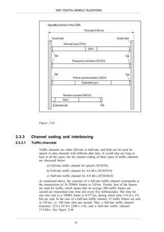 DM1 DIGITAL MOBILE TELEPHONY




                     Signalling frames in the GSM.
                                                      Time slot 0.58 ms

                        Guard slot                                             Guard slot

                                   Normal burst (TCH)
                                                         Sync.

                          Tail                                                        Tail
                                          Frequency correction (FCCH)



                          Tail                                                        Tail
                                           Frame synchronization (SCH)
                                                     Extended sync.



                                  Random access (RACH)
                                  Sync.

                         Extended tail                                Tail




              Figure 2.43



2.3.3     Channel coding and interleaving
2.3.3.1   Traffic channels

              Traffic channels are either full-rate or half-rate, and both can be used for
              speech or data channels with different data rates. It would take too long to
              look at all the cases, but the channel coding of three types of traffic channels
              are discussed below:
                    a) Full-rate traffic channel for speech (TCH/FS)
                    b) Full-rate traffic channel for 4.8 kb/s (TCH/F4.8)
                    c) Half-rate traffic channel for 4.8 kb/s (TCH/H4.8)
              As mentioned above, the structure of a full-rate traffic channel corresponds to
              the transmission of 26 TDMA frames in 120 ms. Twenty four of the frames
              are used for traffic, which means that on average 200 traffic frames per
              second are transmitted (one time slot every five milliseconds). The time for
              one time slot in a TDMA frame is 0.577 ms, during which time 114 (2 x 57)
              bits are sent. In the case of a half-rate traffic channel, 12 traffic frames are sent
              in 120 ms, i.e. 100 time slots per second. Thus, a full-rate traffic channel
              transmits 22.8 x 103 b/s (200 x 114), and a half-rate traffic channel
              11.4 kb/s. See figure 2.44.



                                            52
 