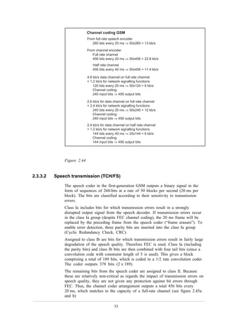 DM1 DIGITAL MOBILE TELEPHONY



                            Channel coding GSM
                            From full rate speech encoder
                               260 bits every 20 ms ⇒ 50x260 = 13 kb/s

                            From channel encoder
                               Full rate channel
                               456 bits every 20 ms ⇒ 50x456 = 22.8 kb/s
                               Half rate channel
                               456 bits every 40 ms ⇒ 50x456 = 11.4 kb/s

                            4.8 kb/s data channel on full rate channel
                            + 1.2 kb/s for network signalling functions
                                120 bits every 20 ms ⇒ 50x120 = 6 kb/s
                                Channel coding:
                                240 input bits ⇒ 456 output bits

                            2.6 kb/s for data channel on full rate channel
                            + 2.4 kb/s for network signalling functions
                                240 bits every 20 ms ⇒ 50x240 = 12 kb/s
                                Channel coding:
                                240 input bits ⇒ 456 output bits
                            2.4 kb/s for data channel on half rate channel
                            + 1.2 kb/s for network signalling functions
                                144 bits every 40 ms ⇒ 25x144 = 6 kb/s
                                Channel coding:
                                144 input bits ⇒ 456 output bits




              Figure 2.44


2.3.3.2   Speech transmission (TCH/FS)

              The speech coder in the first-generation GSM outputs a binary signal in the
              form of sequences of 260-bits at a rate of 50 blocks per second (20 ms per
              block). The bits are classified according to their sensitivity to transmission
              errors.
              Class Ia includes bits for which transmission errors result in a strongly
              disrupted output signal from the speech decoder. If transmission errors occur
              in the class Ia group (despite FEC channel coding), the 20 ms frame will be
              replaced by the preceding frame from the speech coder (“frame erasure”). To
              enable error detection, three parity bits are inserted into the class Ia group
              (Cyclic Redundancy Check, CRC).
              Assigned to class Ib are bits for which transmission errors result in fairly large
              degradation of the speech quality. Therefore FEC is used. Class Ia (including
              the parity bits) and class Ib bits are then combined with four tail bits (since a
              convolution code with constraint length of 5 is used). This gives a block
              comprising a total of 189 bits, which is coded in a 1/2 rate convolution coder.
              The coder outputs 378 bits (2 x 189).
              The remaining bits from the speech coder are assigned to class II. Because
              these are relatively non-critical as regards the impact of transmission errors on
              speech quality, they are not given any protection against bit errors through
              FEC. Thus, the channel coder arrangement outputs a total 456 bits every
              20 ms, which matches to the capacity of a full-rate channel (see figure 2.45a
              and b)

                                              53
 