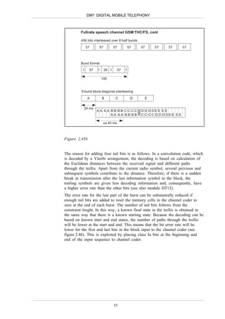 DM1 DIGITAL MOBILE TELEPHONY



         Fullrate speech channel GSM THC/FS, cont

         456 bits interleaved over 8 half bursts
              57     57          57          57    57       57    57        57



         Burst format
          1    57   1     26 1      57   1

                        148


         8-burst block-diagonal interleaving

              A         B         C           D         E

           20 ms
                    AA AA BBBBCCCC                 D D D DE E E E
                          AA AA BBBB               C C C C D D D DE E E E

                         ca 40 ms



Figure 2.45b


The reason for adding four tail bits is as follows. In a convolution code, which
is decoded by a Viterbi arrangement, the decoding is based on calculation of
the Euclidean distances between the received signal and different paths
through the trellis. Apart from the current radio symbol, several previous and
subsequent symbols contribute to the distance. Therefore, if there is a sudden
break in transmission after the last information symbol in the block, the
trailing symbols are given less decoding information and, consequently, have
a higher error rate than the other bits (see also module DT12).
The error rate for the last part of the burst can be substantially reduced if
enough tail bits are added to reset the memory cells in the channel coder to
zero at the end of each burst. The number of tail bits follows from the
constraint lenght. In this way, a known final state in the trellis is obtained in
the same way that there is a known starting state. Because the decoding can be
based on known start and end states, the number of paths through the trellis
will be lower at the start and end. This means that the bit error rate will be
lower for the first and last bits in the block input to the channel coder (see
figure 2.46). This is exploited by placing class Ia bits at the beginning and
end of the input sequence to channel coder.




                                 55
 