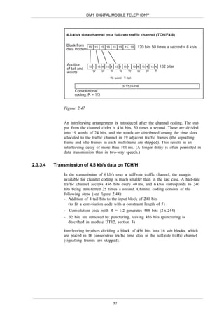 DM1 DIGITAL MOBILE TELEPHONY




               4.8-kb/s data channel on a full-rate traffic channel (TCH/F4.8)

               Block from 15 15 15 15 15 15 15 15 120 bits 50 times a second = 6 kb/s
               data modem



                Addition       15 4 15 4 15 4 15 4 15 4       15 4   15 4   15 4   152 bitar
                of tail and
                                 W     W   W      W     W        W     W      T
                waists
                                           W: waist T: tail

                                                    3x152=456
                     Convolutional
                     coding: R = 1/3


              Figure 2.47


              An interleaving arrangement is introduced after the channel coding. The out-
              put from the channel coder is 456 bits, 50 times a second. These are divided
              into 19 words of 24 bits, and the words are distributed among the time slots
              allocated to the traffic channel in 19 adjacent traffic frames (the signalling
              frame and idle frames in each multiframe are skipped). This results in an
              interleaving delay of more than 100 ms. (A longer delay is often permitted in
              data transmission than in two-way speech.)


2.3.3.4   Transmission of 4.8 kb/s data on TCH/H

              In the transmission of 6 kb/s over a half-rate traffic channel, the margin
              available for channel coding is much smaller than in the last case. A half-rate
              traffic channel accepts 456 bits every 40 ms, and 6 kb/s corresponds to 240
              bits being transferred 25 times a second. Channel coding consists of the
              following steps (see figure 2.48):
              - Addition of 4 tail bits to the input block of 240 bits
                 (to fit a convolution code with a constraint length of 5)
              - Convolution code with R = 1/2 generates 488 bits (2 x 244)
              - 32 bits are removed by puncturing, leaving 456 bits (puncturing is
                described in module DT12, section 3)

              Interleaving involves dividing a block of 456 bits into 16 sub blocks, which
              are placed in 16 consecutive traffic time slots in the half-rate traffic channel
              (signalling frames are skipped).




                                             57
 