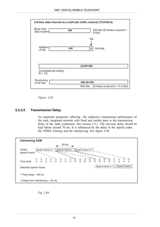 DM1 DIGITAL MOBILE TELEPHONY



                4.8-kb/s data channel on a half-rate traffic channel (TCH/H4.8)

                Block from                                                240 bits 25 times a second =
                                              240
                data modem                                                6 kb/s

                                                                      tail


                    Addition                    240                          244 bits
                                                                      4
                    of tail




                                                           2x244=488

                    Convolutional coding:
                    R = 1/2

                Puncturing
                of 32 bits                                  488-32=456
                                                           456 bits       25 times a second = 11.4 kb/s



                   Figure 2.48



2.3.3.5     Transmission Delay

                   An important parameter, affecting the subjective transmission performance of
                   the total, integrated network with fixed and mobile parts is the transmission
                   delay of the radio connection. See section 2.5.1. The one-way delay should be
                   kept below around 70 ms. It is influenced by the delay in the speech coder,
                   the TDMA framing and the interleaving. See figure 2.49.


   Interleaving GSM
                                        20 ms

   Coded        Speech frame n-1    Speech frame n     Speech frame n+1
   speech frame


   Time slots

                                                                             Speech frame n-1   Speech frame n
   Detected speech frame

     Total delay: ≈ 60 ms

     Delay from interleaving: ≈ 20 ms




                   Fig 2.49




                                                      58
 