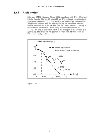 DM1 DIGITAL MOBILE TELEPHONY


2.3.4   Radio modem
           GSM uses GMSK (Gaussion filtered MSK) modulation with BTb = 0.3, where
           B is the Gaussian filter’s 3-dB bandwidth and 1/Tb is the data rate of the input
           signal to the modulator. (Tb = Ts, where Ts is the length of the radio symbols.)
           This filtering complies with the specification that the modulation spectrum
           shall be attenuated by 30 dB 200 kHz from the carrier frequency. Filtering of
           the modulation spectrum in a filter having Gaussian characteristic and
           BTb = 0.3 has only a fairly small effect on the main part of the spectrum (see
           figure 2.50). The effects on the spectrum of filters with different values of
           BTb is shown in figure 2.51.



                         Power spectrum S (f )
                                                   2




                   dB                              4 QAM Nyquist filter
                    0
                                                   (Root Rized Cosine α = 0 , 35)

                  -20                                      MSK

                  -40

                                                            GMSK
                  -60
                                                            (B ⋅Tb = 0 ,3 )
                  -80                                                         (f − fo )
                        0      1 / 2Tb    1 / Tb       3 / 2Tb   2 / Tb



           Figure 2.50




                                         59
 